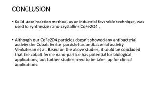 CONCLUSION
• Solid-state reaction method, as an industrial favorable technique, was
used to synthesize nano-crystalline CoFe2O4 .
• Although our CoFe2O4 particles doesn't showed any antibacterial
activity the Cobalt ferrite particle has antibacterial activity
Venkatesan et al. Based on the above studies, it could be concluded
that the cobalt ferrite nano-particle has potential for biological
applications, but further studies need to be taken up for clinical
applications.
 