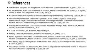 References
• Hamid Akbari Moayyera and Abolghasem Ataieb Advanced Materials Research 829, (2014), 767-771.
• P.C. Rajath Varma, Rudra Sekhar Mannab, D. Banerjee, Manoj Raama Varma, K.G. Suresh, A.K. Nigamc,
Journal of Alloys and Compounds, 453, (2008), 298–303.
• A.B. Shinde International journal of innovative technology and exploring engineering, 3, (2013), 64-67.
• Kaliyamoorthy Venkatesan, Dhanakotti Rajan Babu, Mane Prabhu Kavya Bai, Ravi Supriya,
Radhakrishnan Vidya, Saminathan Madeswaran, Pandurangan Anandan, Mukannan Arivanandhan,
Yasuhiro Hayakawa. International journal of nanomedicine, 10, (2015), 189-198.
• Mahmoud Goodarz Naseri, Elias B. Saion, Hossein Abbastabar Ahangar, Abdul Halim Shaari, Mansor
Hashim, Journal of Nanomaterials,(2010.)
• K. Maaz, Arif Mumtaz, S.K. Hasanain, Abdullah Ceylan.
• Rafferty, T. Prescott, D. Brabazon, Ceramics International, 34, (2008), 15–21.
• Renata Bujakiewicz-Koronska1, Łukasz Hetmanczyk, Barbara Garbarz- Glos, Andrzej Budziak, Anna
Kalvane, Karlis Bormanis, Kacper Druzbicki, Central European Journal of Physics, 10, (2012), 1137-1143.
• Amit Balsing Rajput, Subhenjit Hazra and Narendra Nath Ghosh, Journal of Experimental Nanoscience,
8, 629–639, (2013).
• Md. Ashiqur Rahman, Md. Abdul Gafur, Md. Abdur Razzaque Sarker, International Journal of Innovative
Research in Advanced Engineering, 2, (2015), 99-107.
 