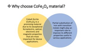 Why choose CoFe2O4 material?
Cobalt ferrite
(CoFe2O4) is a
promising material
due to its exceptional
ferroelectric, optical,
electronic and
magnetic properties
that are most
important for device
applications.
Partial substitution of
iron with transition
metals might play an
important role to
improve its different
properties useful in
various applications.
 