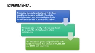 EXPERIMENTAL
The starting chemical analytical grade Fe2O3 (from
Loba Chemie Company) and CoCO3 (from Loba
Chemie Company) have been mixed according to
the stoichiometric ratio as presented in reaction.
Moreover, ratio of CoCO3/ Fe2O3 was also chosen
1.1 to study the effects of deviation from
stoichiometry.
The mixture was ground using mortar and pestle
for 20 minutes and then calcined at 700, 800, 900,
and 1000˚C for 6 hours in air.
 