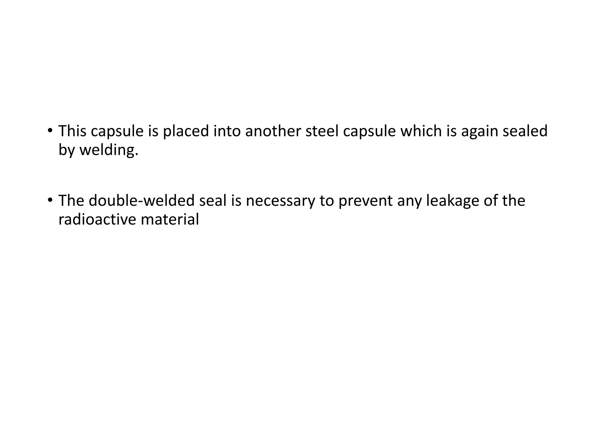 • This capsule is placed into another steel capsule which is again sealed
by welding.
• The double-welded seal is necessary to prevent any leakage of the
radioactive material
 