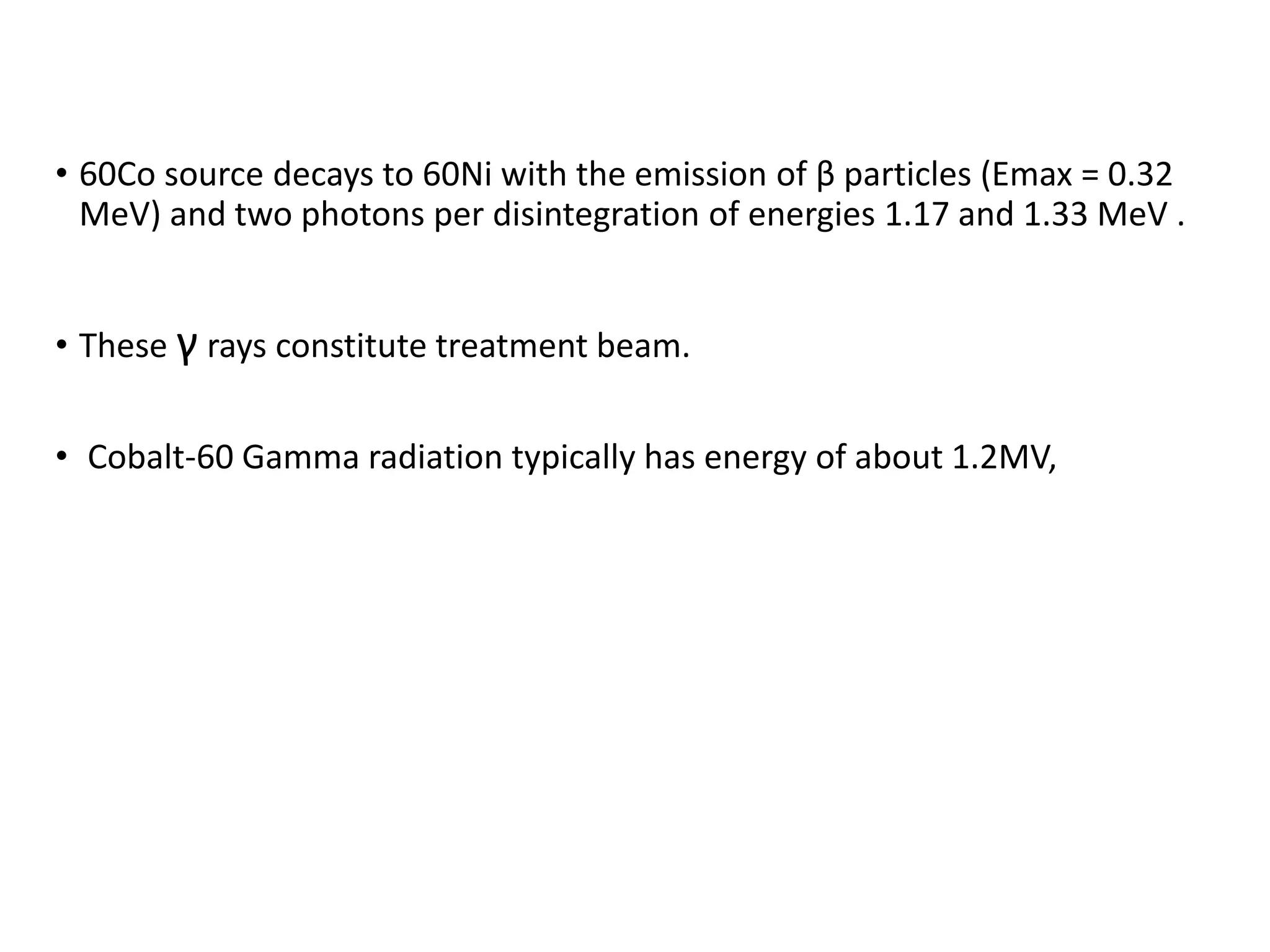 • 60Co source decays to 60Ni with the emission of β particles (Emax = 0.32
MeV) and two photons per disintegration of energies 1.17 and 1.33 MeV .
• These γ rays constitute treatment beam.
• Cobalt-60 Gamma radiation typically has energy of about 1.2MV,
 
