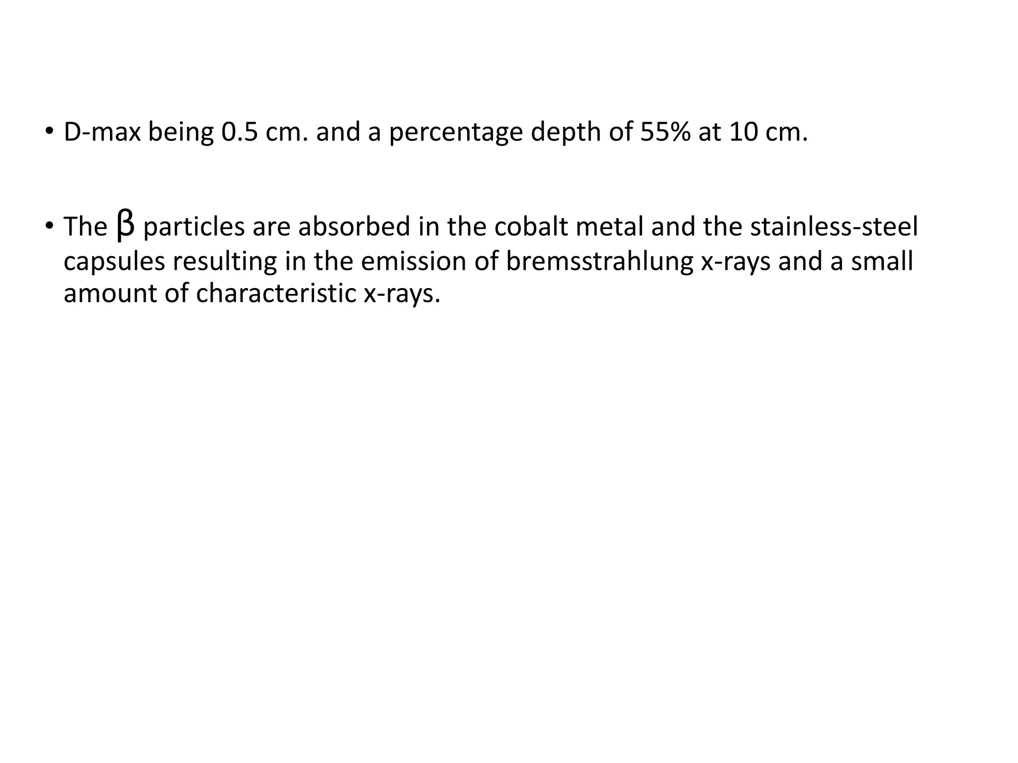 • D-max being 0.5 cm. and a percentage depth of 55% at 10 cm.
• The β particles are absorbed in the cobalt metal and the stainless-steel
capsules resulting in the emission of bremsstrahlung x-rays and a small
amount of characteristic x-rays.
 