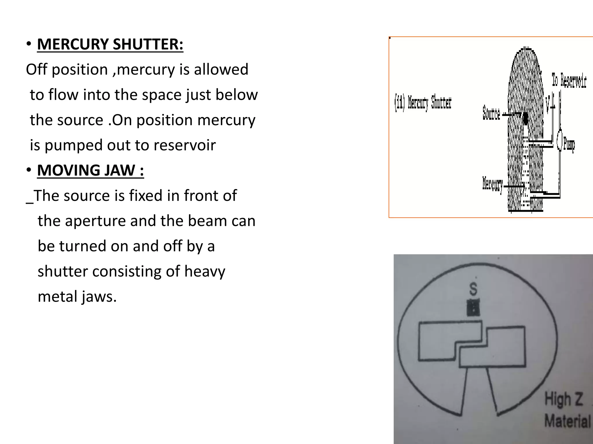 • MERCURY SHUTTER:
Off position ,mercury is allowed
to flow into the space just below
the source .On position mercury
is pumped out to reservoir
• MOVING JAW :
The source is fixed in front of
the aperture and the beam can
be turned on and off by a
shutter consisting of heavy
metal jaws.
 