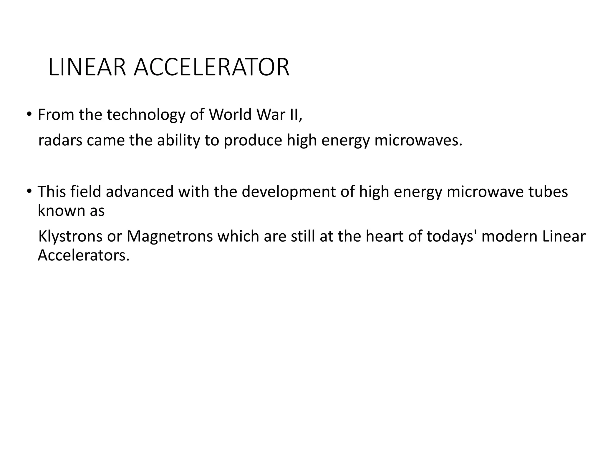 LINEAR ACCELERATOR
• From the technology of World War II,
radars came the ability to produce high energy microwaves.
• This field advanced with the development of high energy microwave tubes
known as
Klystrons or Magnetrons which are still at the heart of todays' modern Linear
Accelerators.
 