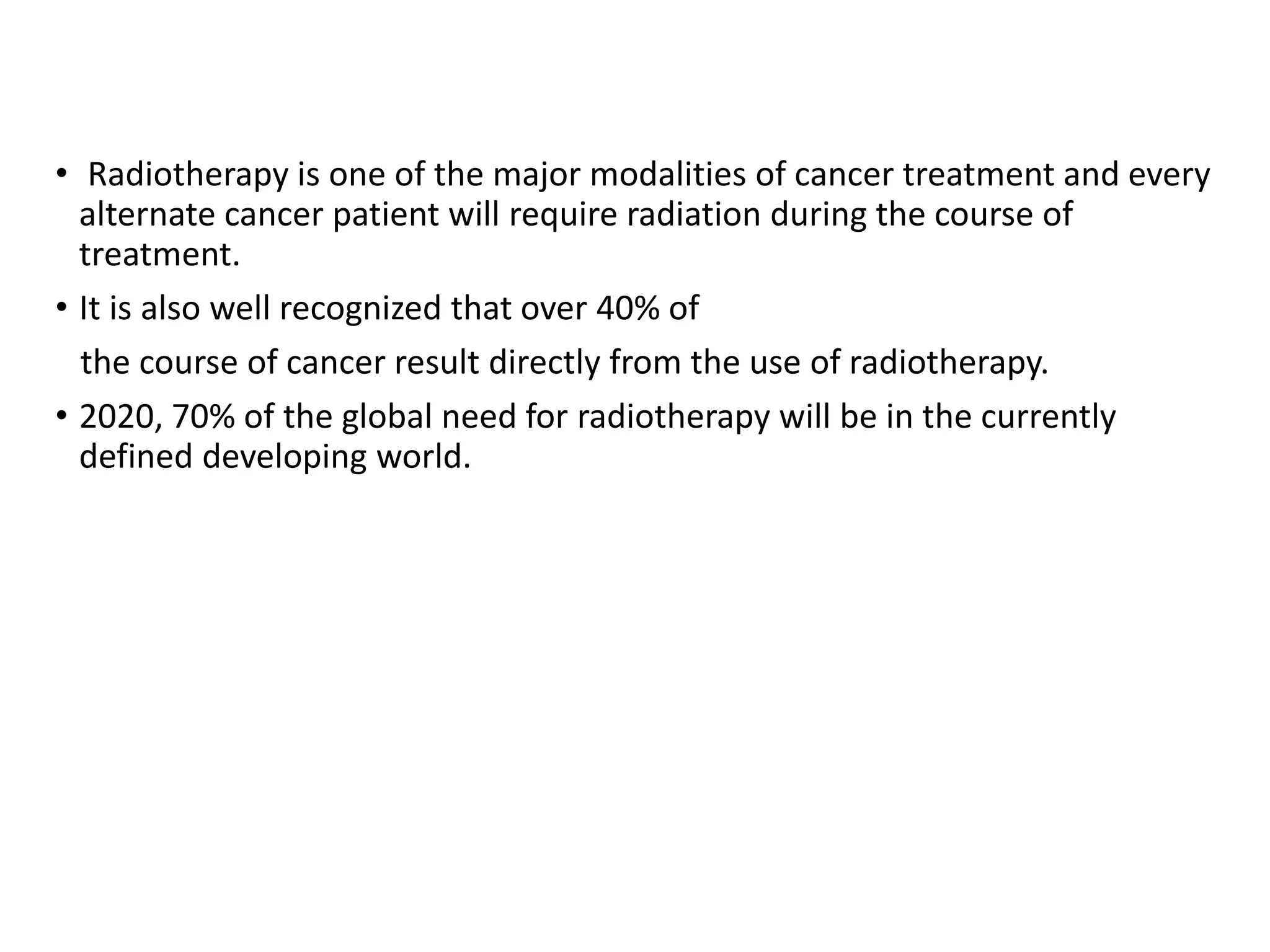 • Radiotherapy is one of the major modalities of cancer treatment and every
alternate cancer patient will require radiation during the course of
treatment.
• It is also well recognized that over 40% of
the course of cancer result directly from the use of radiotherapy.
• 2020, 70% of the global need for radiotherapy will be in the currently
defined developing world.
 