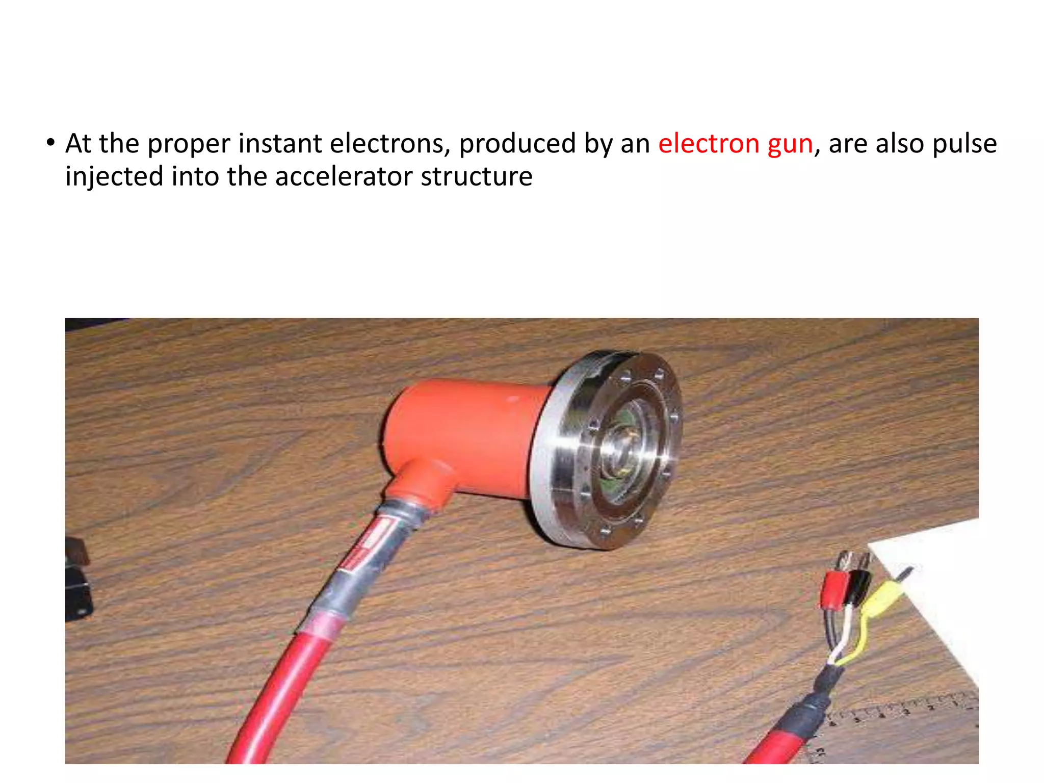 • At the proper instant electrons, produced by an electron gun, are also pulse
injected into the accelerator structure
 