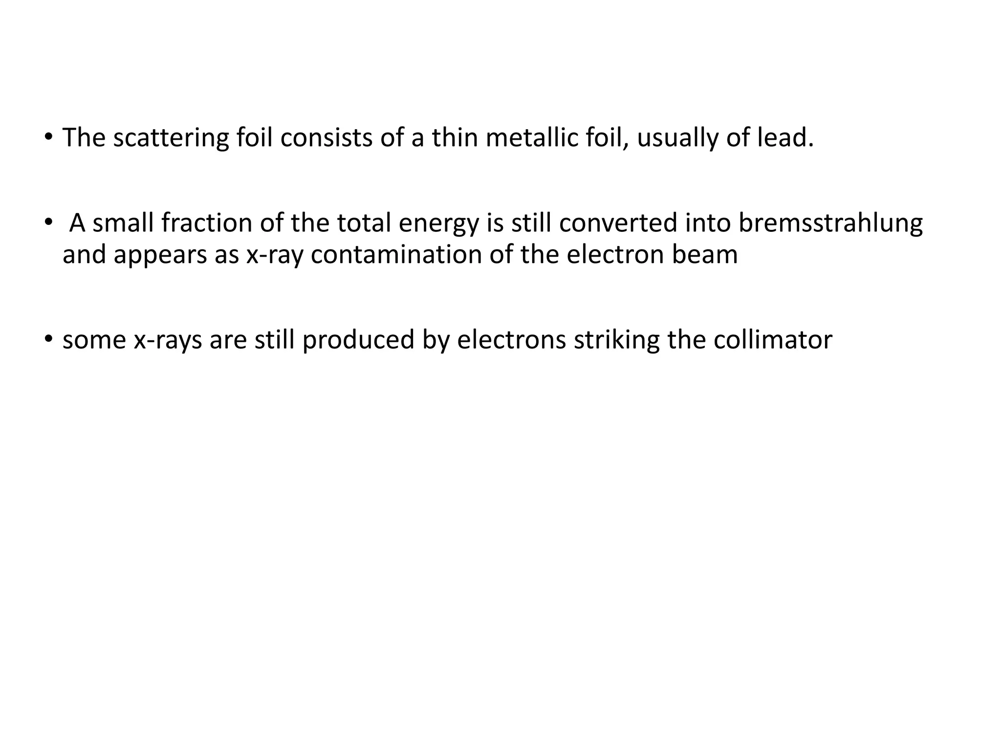 • The scattering foil consists of a thin metallic foil, usually of lead.
• A small fraction of the total energy is still converted into bremsstrahlung
and appears as x-ray contamination of the electron beam
• some x-rays are still produced by electrons striking the collimator
 