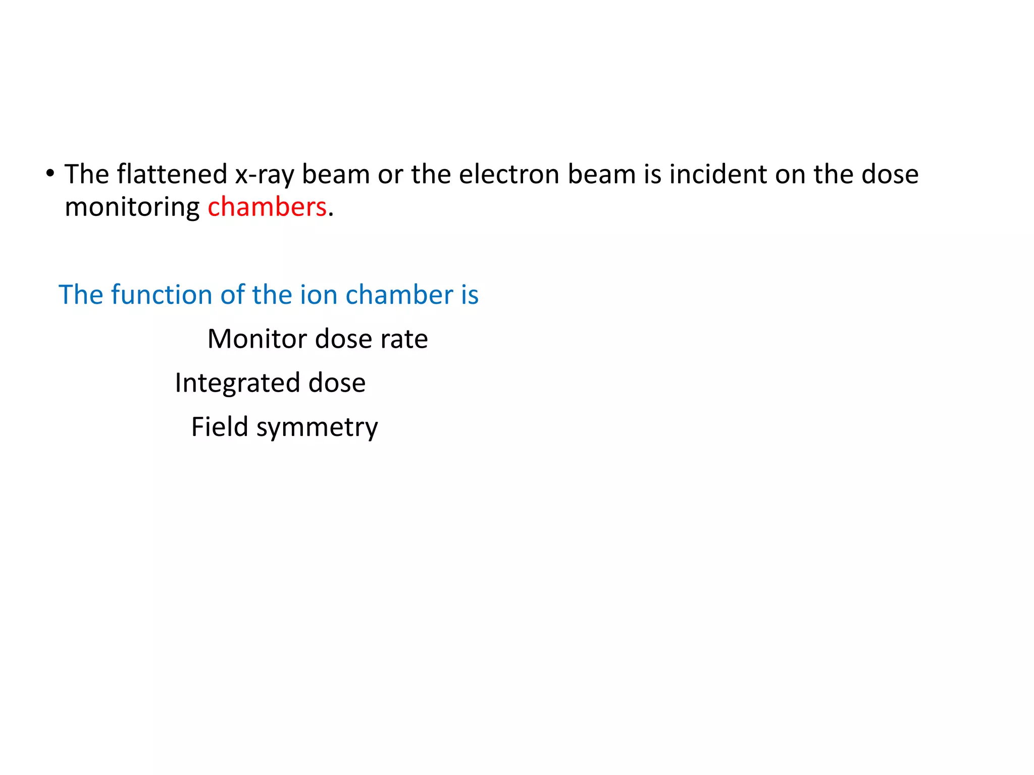 • The flattened x-ray beam or the electron beam is incident on the dose
monitoring chambers.
The function of the ion chamber is
Monitor dose rate
Integrated dose
Field symmetry
 