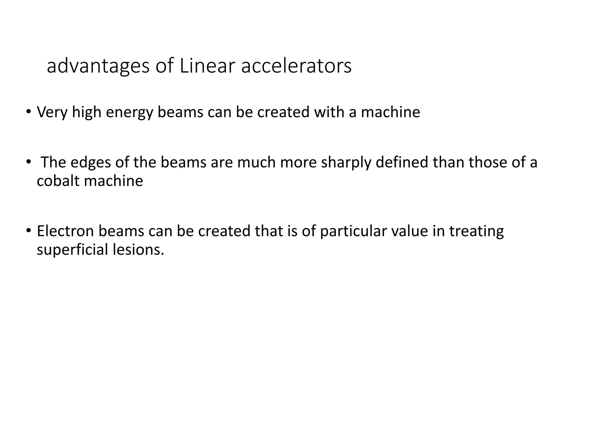 advantages of Linear accelerators
• Very high energy beams can be created with a machine
• The edges of the beams are much more sharply defined than those of a
cobalt machine
• Electron beams can be created that is of particular value in treating
superficial lesions.
 