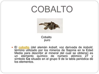 COBALTO
Cobalto
puro
 El cobalto (del alemán kobalt, voz derivada de kobold,
término utilizado por los mineros de Sajonia en la Edad
Media para describir al mineral del cual se obtiene) es
un elemento químico de número atómico 27 y
símbolo Co situado en el grupo 9 de la tabla periódica de
los elementos.
 