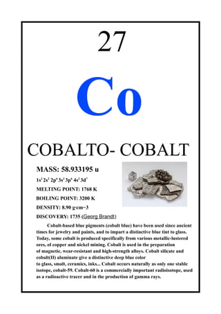 27
Co
COBALTO- COBALT
MASS: 58.933195 u
1s2
2s2
2p6
3s2
3p6
4s2
3d7
MELTING POINT: 1768 K
BOILING POINT: 3200 K
DENSITY: 8.90 g·cm−3
DISCOVERY: 1735 (Georg Brandt)
Cobalt-based blue pigments (cobalt blue) have been used since ancient
times for jewelry and paints, and to impart a distinctive blue tint to glass.
Today, some cobalt is produced specifically from various metallic-lustered
ores, of copper and nickel mining. Cobalt is used in the preparation
of magnetic, wear-resistant and high-strength alloys. Cobalt silicate and
cobalt(II) aluminate give a distinctive deep blue color
to glass, smalt, ceramics, inks... Cobalt occurs naturally as only one stable
isotope, cobalt-59. Cobalt-60 is a commercially important radioisotope, used
as a radioactive tracer and in the production of gamma rays.
 