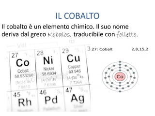 IL COBALTO
Il cobalto è un elemento chimico. Il suo nome
deriva dal greco Kobalos, traducibile con folletto.
 