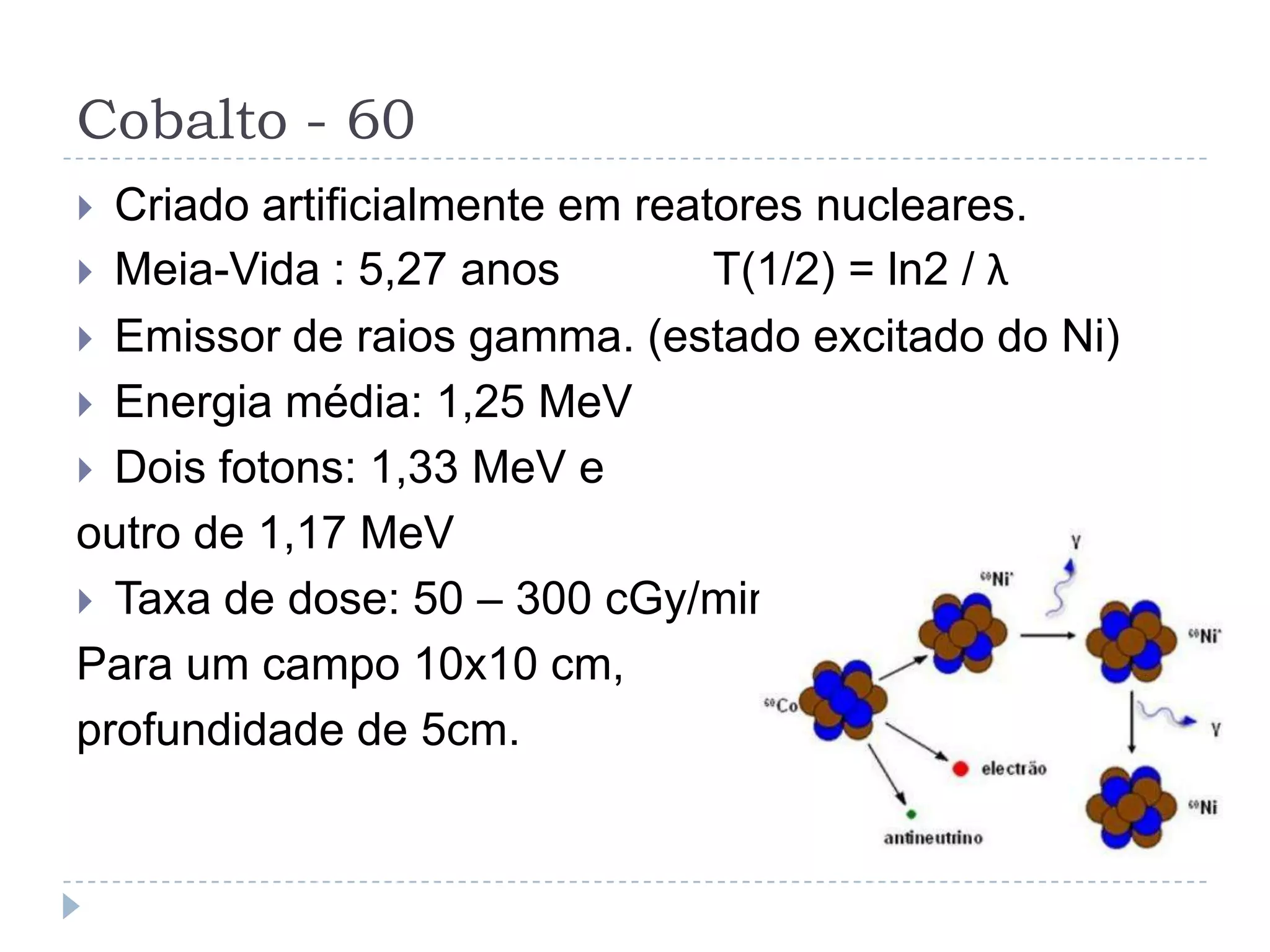 Cobalto - 60
 Criado artificialmente em reatores nucleares.
 Meia-Vida : 5,27 anos         T(1/2) = ln2 / λ
 Emissor de raios gamma. (estado excitado do Ni)
 Energia média: 1,25 MeV
 Dois fotons: 1,33 MeV e
outro de 1,17 MeV
 Taxa de dose: 50 – 300 cGy/min
Para um campo 10x10 cm,
profundidade de 5cm.
 
