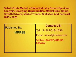 Cobalt Oxide Market - Global Industry Expert Opinions
Analysis, Emerging Opportunities, Market Size, Share,
Growth Drivers, Market Trends, Statistics And Forecast
2015 - 2020
Published By:
MRRSE
Contact US:
Tel: +1-518-618-1030
Email: sales@mrrse.com
Toll Free : 866-997-4948 (US-
CANADA)
 