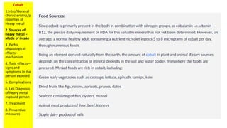 Cobalt
1.Intro/General
characteristics/p
roperties of
Heavy metal
2. Sources of
heavy metal –
Mode of intake
3. Patho
physiological
effects –
mechanism
4. Toxic effects –
signs and
symptoms in the
person exposed
5. Complications
6. Lab Diagnosis
of heavy metal
exposed person
7. Treatment
8. Preventive
measures
 