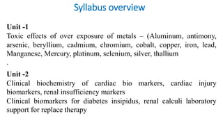 Syllabus overview
Unit -1
Toxic effects of over exposure of metals – (Aluminum, antimony,
arsenic, beryllium, cadmium, chromium, cobalt, copper, iron, lead,
Manganese, Mercury, platinum, selenium, silver, thallium
.
Unit -2
Clinical biochemistry of cardiac bio markers, cardiac injury
biomarkers, renal insufficiency markers
Clinical biomarkers for diabetes insipidus, renal calculi laboratory
support for replace therapy
 