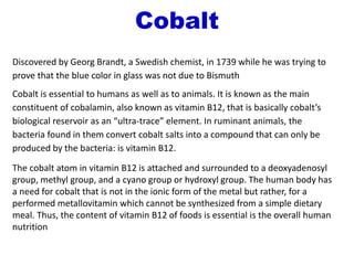 Cobalt
Discovered by Georg Brandt, a Swedish chemist, in 1739 while he was trying to
prove that the blue color in glass was not due to Bismuth
Cobalt is essential to humans as well as to animals. It is known as the main
constituent of cobalamin, also known as vitamin B12, that is basically cobalt’s
biological reservoir as an “ultra-trace” element. In ruminant animals, the
bacteria found in them convert cobalt salts into a compound that can only be
produced by the bacteria: is vitamin B12.
The cobalt atom in vitamin B12 is attached and surrounded to a deoxyadenosyl
group, methyl group, and a cyano group or hydroxyl group. The human body has
a need for cobalt that is not in the ionic form of the metal but rather, for a
performed metallovitamin which cannot be synthesized from a simple dietary
meal. Thus, the content of vitamin B12 of foods is essential is the overall human
nutrition
 