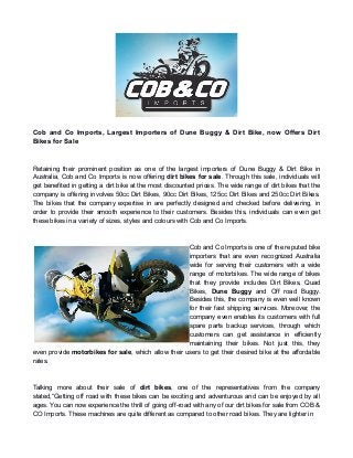 Cob and Co Imports, Largest Importers of Dune Buggy & Dirt Bike, now Offers Dirt
Bikes for Sale
Retaining their prominent position as one of the largest importers of Dune Buggy & Dirt Bike in
Australia, Cob and Co Imports is now offering dirt bikes for sale. Through this sale, individuals will
get benefited in getting a dirt bike at the most discounted prices. The wide range of dirt bikes that the
company is offering involves 50cc Dirt Bikes, 90cc Dirt Bikes, 125cc Dirt Bikes and 250cc Dirt Bikes.
The bikes that the company expertise in are perfectly designed and checked before delivering, in
order to provide their smooth experience to their customers. Besides this, individuals can even get
these bikes in a variety of sizes, styles and colours with Cob and Co Imports.
Cob and Co Imports is one of the reputed bike
importers that are even recognized Australia
wide for serving their customers with a wide
range of motorbikes. The wide range of bikes
that they provide includes Dirt Bikes, Quad
Bikes, Dune Buggy and Off road Buggy.
Besides this, the company is even well known
for their fast shipping services. Moreover, the
company even enables its customers with full
spare parts backup services, through which
customers can get assistance in efficiently
maintaining their bikes. Not just this, they
even provide motorbikes for sale, which allow their users to get their desired bike at the affordable
rates.
Talking more about their sale of dirt bikes, one of the representatives from the company
stated,“Getting off road with these bikes can be exciting and adventurous and can be enjoyed by all
ages. You can now experience the thrill of going off-road with any of our dirt bikes for sale from COB &
CO Imports. These machines are quite different as compared to other road bikes. They are lighter in
 