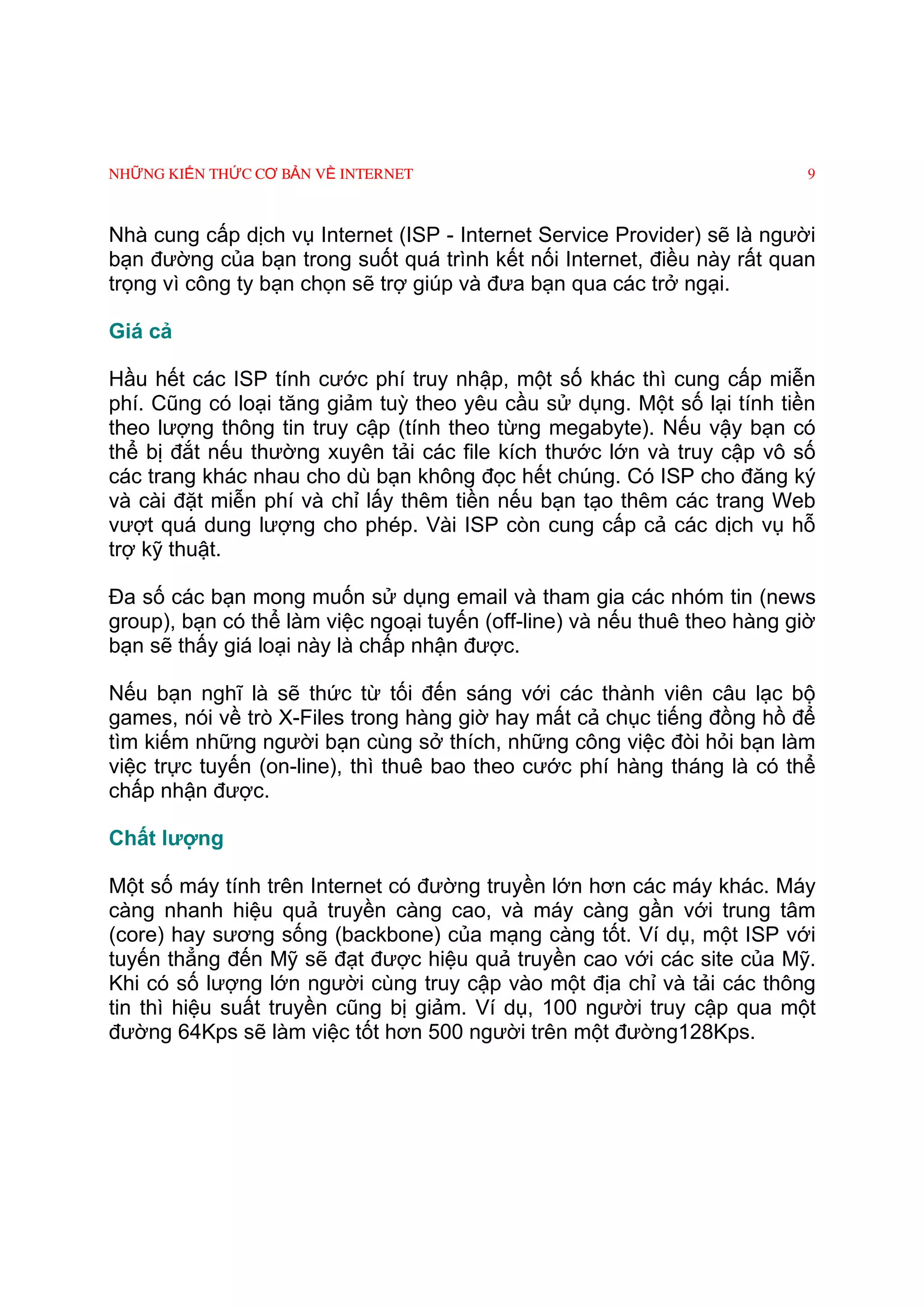 NHỮNG KIẾN THỨC CƠ BẢN VỀ INTERNET                                         9



Nhà cung cấp dịch vụ Internet (ISP - Internet Service Provider) sẽ là người
bạn đường của bạn trong suốt quá trình kết nối Internet, điều này rất quan
trọng vì công ty bạn chọn sẽ trợ giúp và đưa bạn qua các trở ngại.

Giá cả

Hầu hết các ISP tính cước phí truy nhập, một số khác thì cung cấp miễn
phí. Cũng có loại tăng giảm tuỳ theo yêu cầu sử dụng. Một số lại tính tiền
theo lượng thông tin truy cập (tính theo từng megabyte). Nếu vậy bạn có
thể bị đắt nếu thường xuyên tải các file kích thước lớn và truy cập vô số
các trang khác nhau cho dù bạn không đọc hết chúng. Có ISP cho đăng ký
và cài đặt miễn phí và chỉ lấy thêm tiền nếu bạn tạo thêm các trang Web
vượt quá dung lượng cho phép. Vài ISP còn cung cấp cả các dịch vụ hỗ
trợ kỹ thuật.

Ða số các bạn mong muốn sử dụng email và tham gia các nhóm tin (news
group), bạn có thể làm việc ngoại tuyến (off-line) và nếu thuê theo hàng giờ
bạn sẽ thấy giá loại này là chấp nhận được.

Nếu bạn nghĩ là sẽ thức từ tối đến sáng với các thành viên câu lạc bộ
games, nói về trò X-Files trong hàng giờ hay mất cả chục tiếng đồng hồ để
tìm kiếm những người bạn cùng sở thích, những công việc đòi hỏi bạn làm
việc trực tuyến (on-line), thì thuê bao theo cước phí hàng tháng là có thể
chấp nhận được.

Chất lượng

Một số máy tính trên Internet có đường truyền lớn hơn các máy khác. Máy
càng nhanh hiệu quả truyền càng cao, và máy càng gần với trung tâm
(core) hay sương sống (backbone) của mạng càng tốt. Ví dụ, một ISP với
tuyến thẳng đến Mỹ sẽ đạt được hiệu quả truyền cao với các site của Mỹ.
Khi có số lượng lớn người cùng truy cập vào một địa chỉ và tải các thông
tin thì hiệu suất truyền cũng bị giảm. Ví dụ, 100 người truy cập qua một
đường 64Kps sẽ làm việc tốt hơn 500 người trên một đường128Kps.
 