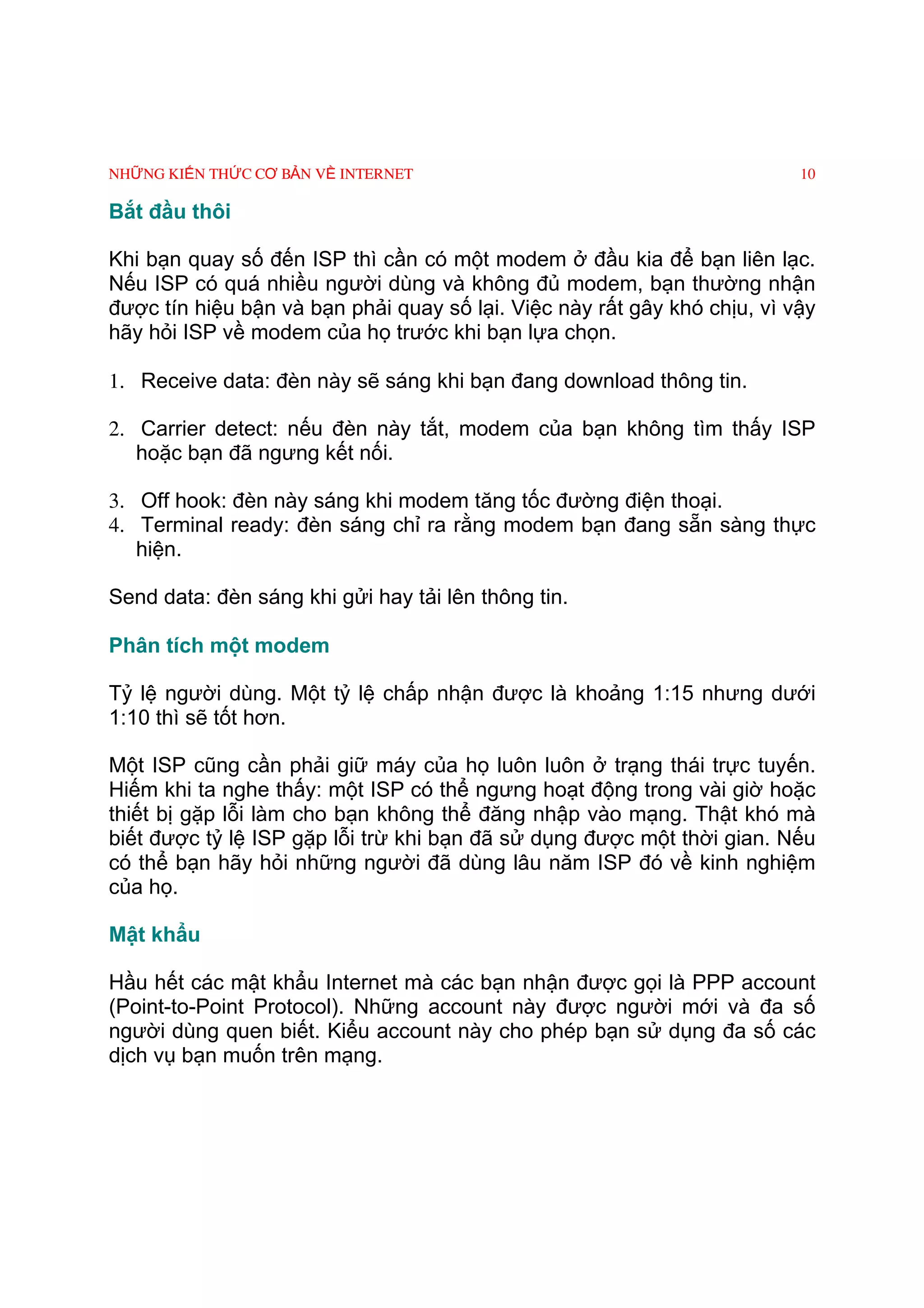 NHỮNG KIẾN THỨC CƠ BẢN VỀ INTERNET                                        10

Bắt đầu thôi

Khi bạn quay số đến ISP thì cần có một modem ở đầu kia để bạn liên lạc.
Nếu ISP có quá nhiều người dùng và không đủ modem, bạn thường nhận
được tín hiệu bận và bạn phải quay số lại. Việc này rất gây khó chịu, vì vậy
hãy hỏi ISP về modem của họ trước khi bạn lựa chọn.

1. Receive data: đèn này sẽ sáng khi bạn đang download thông tin.

2. Carrier detect: nếu đèn này tắt, modem của bạn không tìm thấy ISP
   hoặc bạn đã ngưng kết nối.

3. Off hook: đèn này sáng khi modem tăng tốc đường điện thoại.
4. Terminal ready: đèn sáng chỉ ra rằng modem bạn đang sẵn sàng thực
   hiện.

Send data: đèn sáng khi gửi hay tải lên thông tin.

Phân tích một modem

Tỷ lệ người dùng. Một tỷ lệ chấp nhận được là khoảng 1:15 nhưng dưới
1:10 thì sẽ tốt hơn.

Một ISP cũng cần phải giữ máy của họ luôn luôn ở trạng thái trực tuyến.
Hiếm khi ta nghe thấy: một ISP có thể ngưng hoạt động trong vài giờ hoặc
thiết bị gặp lỗi làm cho bạn không thể đăng nhập vào mạng. Thật khó mà
biết được tỷ lệ ISP gặp lỗi trừ khi bạn đã sử dụng được một thời gian. Nếu
có thể bạn hãy hỏi những người đã dùng lâu năm ISP đó về kinh nghiệm
của họ.

Mật khẩu

Hầu hết các mật khẩu Internet mà các bạn nhận được gọi là PPP account
(Point-to-Point Protocol). Những account này được người mới và đa số
người dùng quen biết. Kiểu account này cho phép bạn sử dụng đa số các
dịch vụ bạn muốn trên mạng.
 