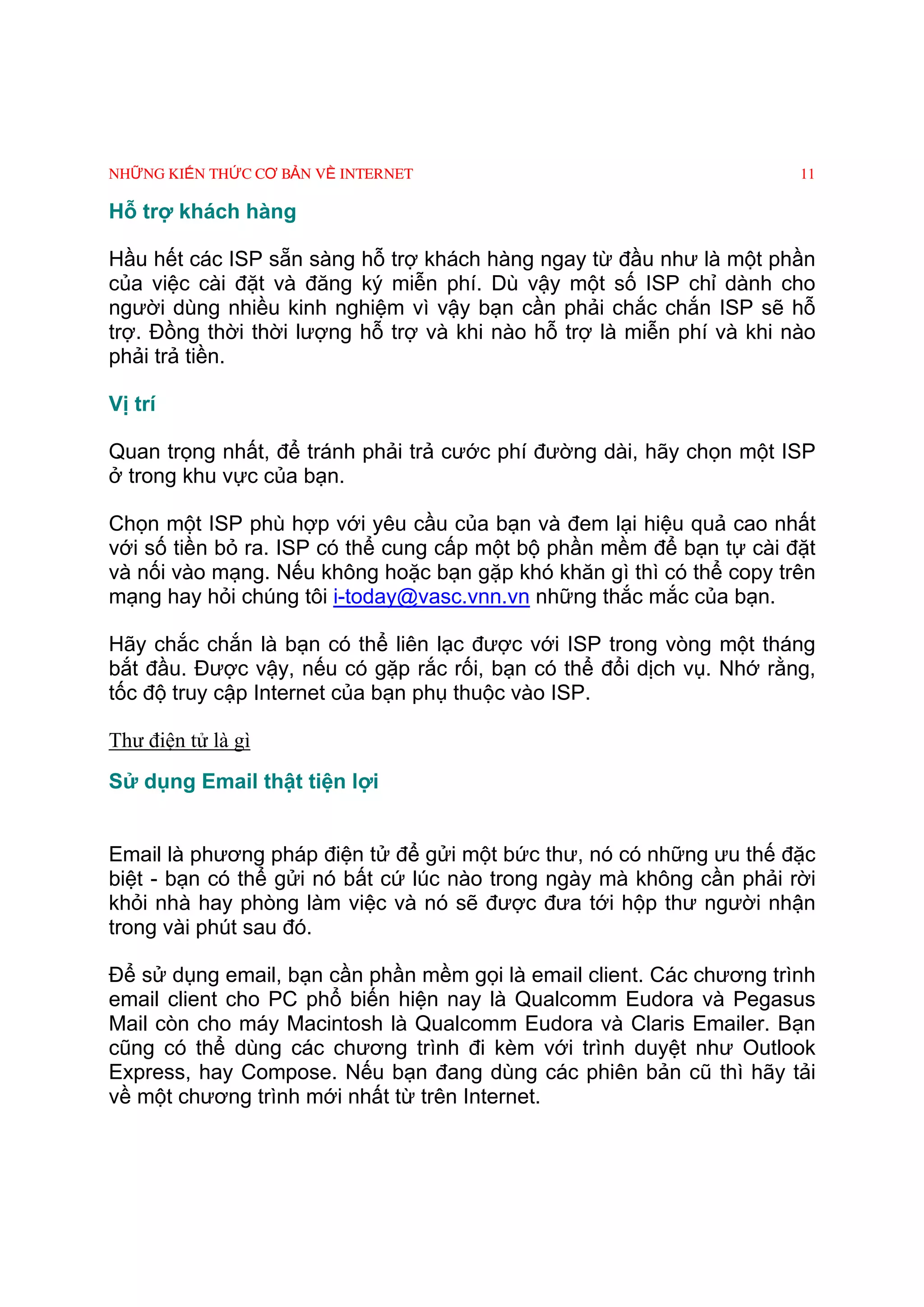 NHỮNG KIẾN THỨC CƠ BẢN VỀ INTERNET                                     11

Hỗ trợ khách hàng

Hầu hết các ISP sẵn sàng hỗ trợ khách hàng ngay từ đầu như là một phần
của việc cài đặt và đăng ký miễn phí. Dù vậy một số ISP chỉ dành cho
người dùng nhiều kinh nghiệm vì vậy bạn cần phải chắc chắn ISP sẽ hỗ
trợ. Ðồng thời thời lượng hỗ trợ và khi nào hỗ trợ là miễn phí và khi nào
phải trả tiền.

Vị trí

Quan trọng nhất, để tránh phải trả cước phí đường dài, hãy chọn một ISP
ở trong khu vực của bạn.

Chọn một ISP phù hợp với yêu cầu của bạn và đem lại hiệu quả cao nhất
với số tiền bỏ ra. ISP có thể cung cấp một bộ phần mềm để bạn tự cài đặt
và nối vào mạng. Nếu không hoặc bạn gặp khó khăn gì thì có thể copy trên
mạng hay hỏi chúng tôi i-today@vasc.vnn.vn những thắc mắc của bạn.

Hãy chắc chắn là bạn có thể liên lạc được với ISP trong vòng một tháng
bắt đầu. Ðược vậy, nếu có gặp rắc rối, bạn có thể đổi dịch vụ. Nhớ rằng,
tốc độ truy cập Internet của bạn phụ thuộc vào ISP.

Thư điện tử là gì
Sử dụng Email thật tiện lợi


Email là phương pháp điện tử để gửi một bức thư, nó có những ưu thế đặc
biệt - bạn có thể gửi nó bất cứ lúc nào trong ngày mà không cần phải rời
khỏi nhà hay phòng làm việc và nó sẽ được đưa tới hộp thư người nhận
trong vài phút sau đó.

Ðể sử dụng email, bạn cần phần mềm gọi là email client. Các chương trình
email client cho PC phổ biến hiện nay là Qualcomm Eudora và Pegasus
Mail còn cho máy Macintosh là Qualcomm Eudora và Claris Emailer. Bạn
cũng có thể dùng các chương trình đi kèm với trình duyệt như Outlook
Express, hay Compose. Nếu bạn đang dùng các phiên bản cũ thì hãy tải
về một chương trình mới nhất từ trên Internet.
 