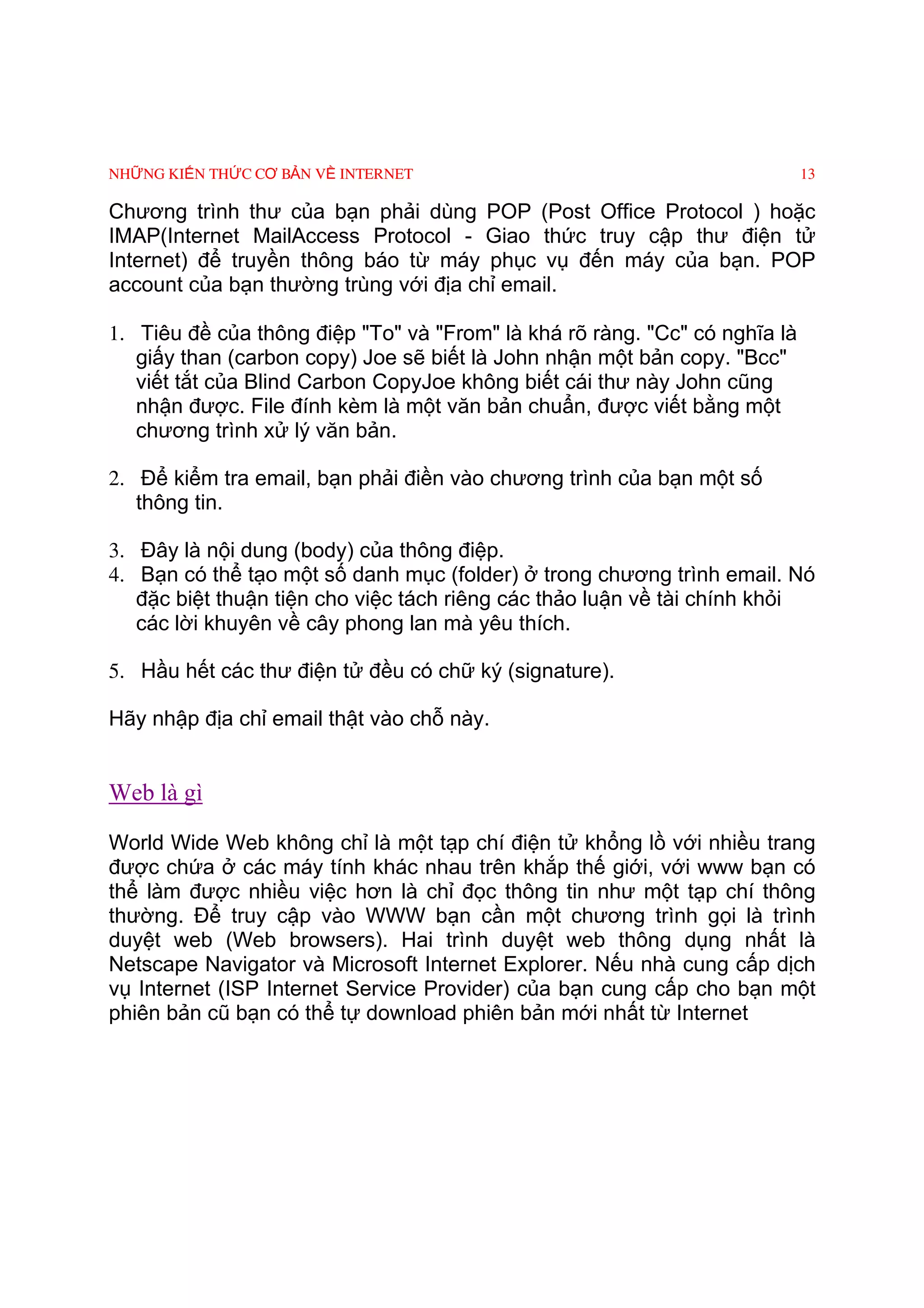 NHỮNG KIẾN THỨC CƠ BẢN VỀ INTERNET                                          13

Chương trình thư của bạn phải dùng POP (Post Office Protocol ) hoặc
IMAP(Internet MailAccess Protocol - Giao thức truy cập thư điện tử
Internet) để truyền thông báo từ máy phục vụ đến máy của bạn. POP
account của bạn thường trùng với địa chỉ email.

1. Tiêu đề của thông điệp "To" và "From" là khá rõ ràng. "Cc" có nghĩa là
   giấy than (carbon copy) Joe sẽ biết là John nhận một bản copy. "Bcc"
   viết tắt của Blind Carbon CopyJoe không biết cái thư này John cũng
   nhận được. File đính kèm là một văn bản chuẩn, được viết bằng một
   chương trình xử lý văn bản.

2. Ðể kiểm tra email, bạn phải điền vào chương trình của bạn một số
   thông tin.

3. Ðây là nội dung (body) của thông điệp.
4. Bạn có thể tạo một số danh mục (folder) ở trong chương trình email. Nó
   đặc biệt thuận tiện cho việc tách riêng các thảo luận về tài chính khỏi
   các lời khuyên về cây phong lan mà yêu thích.

5. Hầu hết các thư điện tử đều có chữ ký (signature).

Hãy nhập địa chỉ email thật vào chỗ này.


Web là gì

World Wide Web không chỉ là một tạp chí điện tử khổng lồ với nhiều trang
được chứa ở các máy tính khác nhau trên khắp thế giới, với www bạn có
thể làm được nhiều việc hơn là chỉ đọc thông tin như một tạp chí thông
thường. Ðể truy cập vào WWW bạn cần một chương trình gọi là trình
duyệt web (Web browsers). Hai trình duyệt web thông dụng nhất là
Netscape Navigator và Microsoft Internet Explorer. Nếu nhà cung cấp dịch
vụ Internet (ISP Internet Service Provider) của bạn cung cấp cho bạn một
phiên bản cũ bạn có thể tự download phiên bản mới nhất từ Internet
 