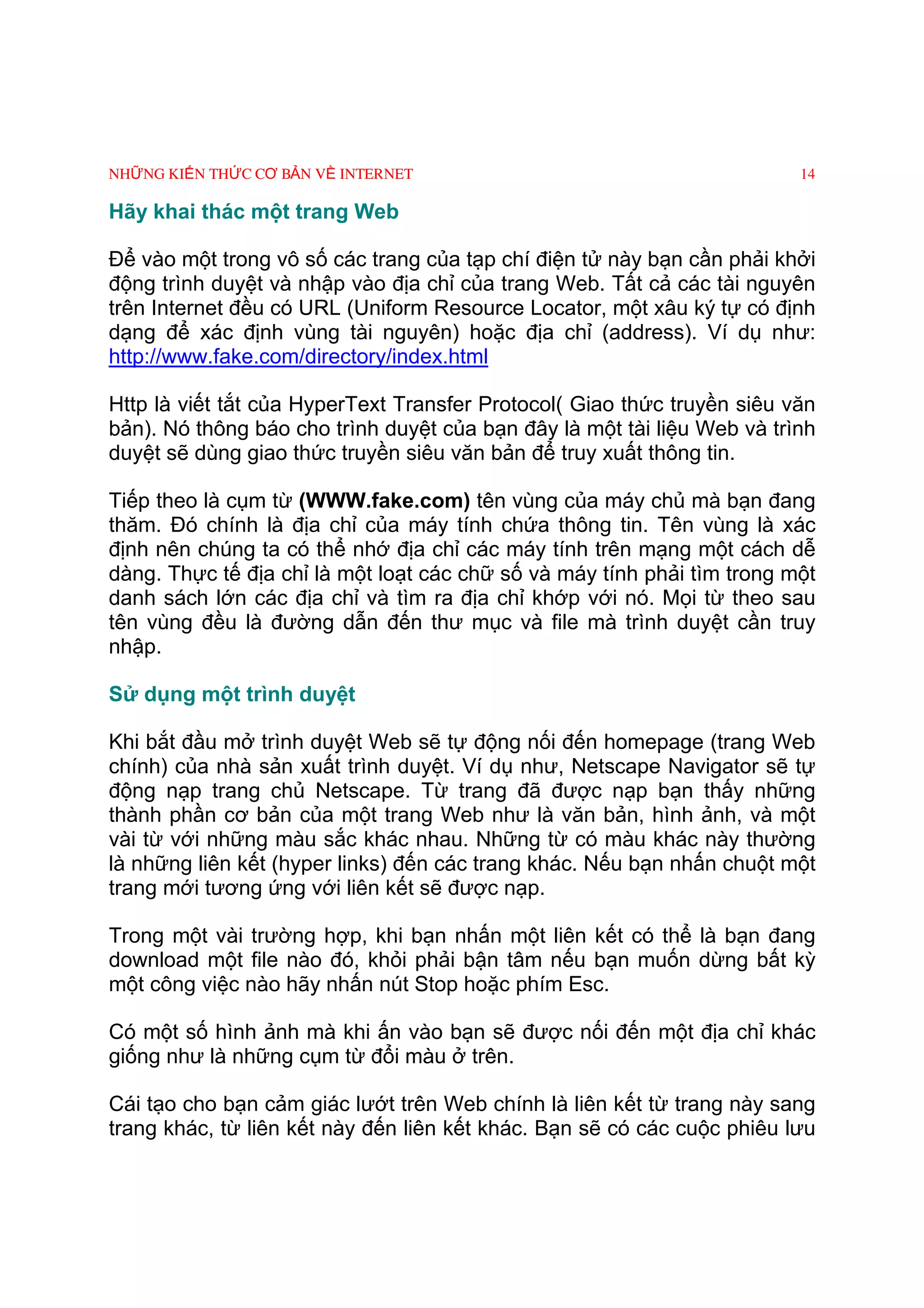 NHỮNG KIẾN THỨC CƠ BẢN VỀ INTERNET                                       14

Hãy khai thác một trang Web

Ðể vào một trong vô số các trang của tạp chí điện tử này bạn cần phải khởi
động trình duyệt và nhập vào địa chỉ của trang Web. Tất cả các tài nguyên
trên Internet đều có URL (Uniform Resource Locator, một xâu ký tự có định
dạng để xác định vùng tài nguyên) hoặc địa chỉ (address). Ví dụ như:
http://www.fake.com/directory/index.html

Http là viết tắt của HyperText Transfer Protocol( Giao thức truyền siêu văn
bản). Nó thông báo cho trình duyệt của bạn đây là một tài liệu Web và trình
duyệt sẽ dùng giao thức truyền siêu văn bản để truy xuất thông tin.

Tiếp theo là cụm từ (WWW.fake.com) tên vùng của máy chủ mà bạn đang
thăm. Ðó chính là địa chỉ của máy tính chứa thông tin. Tên vùng là xác
định nên chúng ta có thể nhớ địa chỉ các máy tính trên mạng một cách dễ
dàng. Thực tế địa chỉ là một loạt các chữ số và máy tính phải tìm trong một
danh sách lớn các địa chỉ và tìm ra địa chỉ khớp với nó. Mọi từ theo sau
tên vùng đều là đường dẫn đến thư mục và file mà trình duyệt cần truy
nhập.

Sử dụng một trình duyệt

Khi bắt đầu mở trình duyệt Web sẽ tự động nối đến homepage (trang Web
chính) của nhà sản xuất trình duyệt. Ví dụ như, Netscape Navigator sẽ tự
động nạp trang chủ Netscape. Từ trang đã được nạp bạn thấy những
thành phần cơ bản của một trang Web như là văn bản, hình ảnh, và một
vài từ với những màu sắc khác nhau. Những từ có màu khác này thường
là những liên kết (hyper links) đến các trang khác. Nếu bạn nhấn chuột một
trang mới tương ứng với liên kết sẽ được nạp.

Trong một vài trường hợp, khi bạn nhấn một liên kết có thể là bạn đang
download một file nào đó, khỏi phải bận tâm nếu bạn muốn dừng bất kỳ
một công việc nào hãy nhấn nút Stop hoặc phím Esc.

Có một số hình ảnh mà khi ấn vào bạn sẽ được nối đến một địa chỉ khác
giống như là những cụm từ đổi màu ở trên.

Cái tạo cho bạn cảm giác lướt trên Web chính là liên kết từ trang này sang
trang khác, từ liên kết này đến liên kết khác. Bạn sẽ có các cuộc phiêu lưu
 