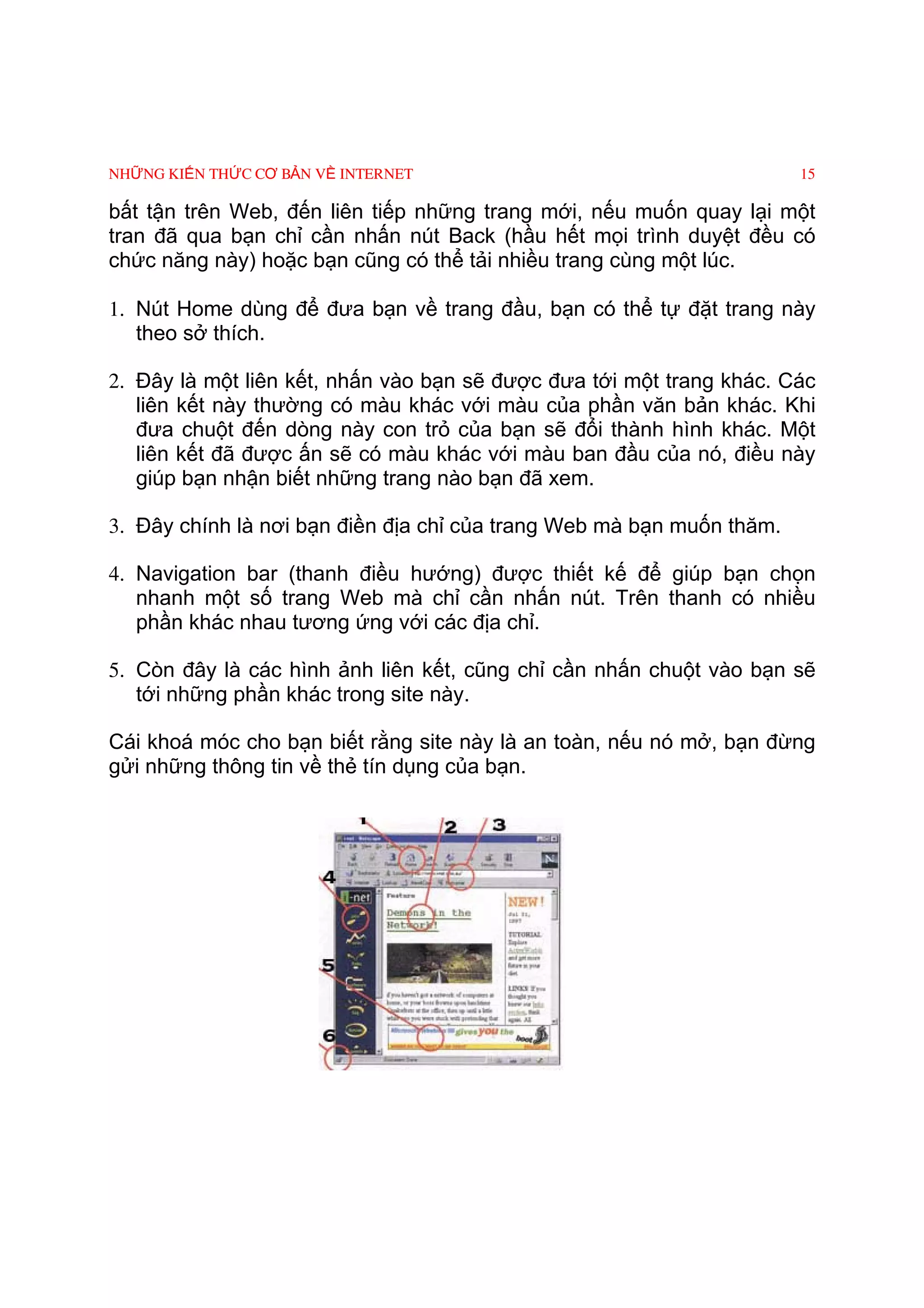 NHỮNG KIẾN THỨC CƠ BẢN VỀ INTERNET                                     15

bất tận trên Web, đến liên tiếp những trang mới, nếu muốn quay lại một
tran đã qua bạn chỉ cần nhấn nút Back (hầu hết mọi trình duyệt đều có
chức năng này) hoặc bạn cũng có thể tải nhiều trang cùng một lúc.

1. Nút Home dùng để đưa bạn về trang đầu, bạn có thể tự đặt trang này
   theo sở thích.

2. Ðây là một liên kết, nhấn vào bạn sẽ được đưa tới một trang khác. Các
   liên kết này thường có màu khác với màu của phần văn bản khác. Khi
   đưa chuột đến dòng này con trỏ của bạn sẽ đổi thành hình khác. Một
   liên kết đã được ấn sẽ có màu khác với màu ban đầu của nó, điều này
   giúp bạn nhận biết những trang nào bạn đã xem.

3. Ðây chính là nơi bạn điền địa chỉ của trang Web mà bạn muốn thăm.

4. Navigation bar (thanh điều hướng) được thiết kế để giúp bạn chọn
   nhanh một số trang Web mà chỉ cần nhấn nút. Trên thanh có nhiều
   phần khác nhau tương ứng với các địa chỉ.

5. Còn đây là các hình ảnh liên kết, cũng chỉ cần nhấn chuột vào bạn sẽ
   tới những phần khác trong site này.

Cái khoá móc cho bạn biết rằng site này là an toàn, nếu nó mở, bạn đừng
gửi những thông tin về thẻ tín dụng của bạn.
 