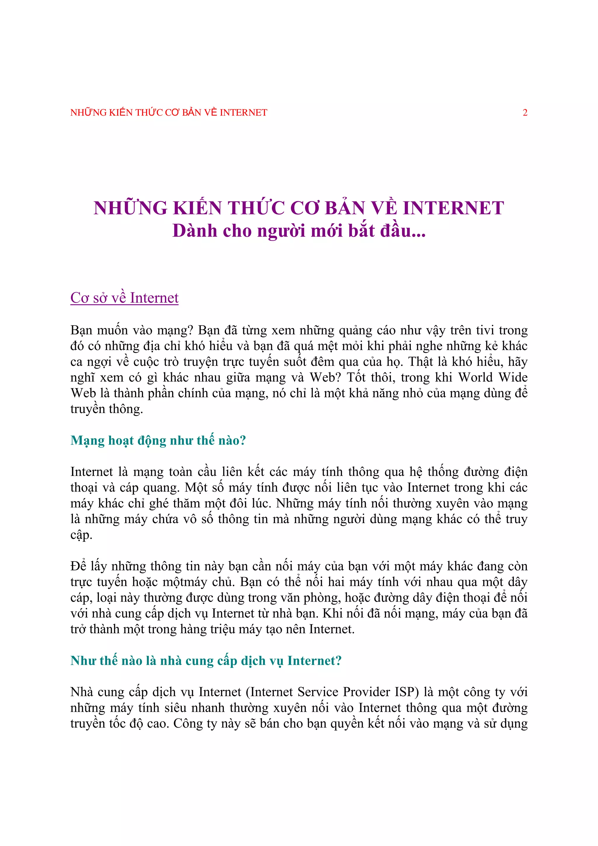 NHỮNG KIẾN THỨC CƠ BẢN VỀ INTERNET                                              2




    NHỮNG KIẾN THỨC CƠ BẢN VỀ INTERNET
          Dành cho người mới bắt đầu...


Cơ sở về Internet

Bạn muốn vào mạng? Bạn đã từng xem những quảng cáo như vậy trên tivi trong
đó có những địa chỉ khó hiểu và bạn đã quá mệt mỏi khi phải nghe những kẻ khác
ca ngợi về cuộc trò truyện trực tuyến suốt đêm qua của họ. Thật là khó hiểu, hãy
nghĩ xem có gì khác nhau giữa mạng và Web? Tốt thôi, trong khi World Wide
Web là thành phần chính của mạng, nó chỉ là một khả năng nhỏ của mạng dùng để
truyền thông.

Mạng hoạt động như thế nào?

Internet là mạng toàn cầu liên kết các máy tính thông qua hệ thống đường điện
thoại và cáp quang. Một số máy tính được nối liên tục vào Internet trong khi các
máy khác chỉ ghé thăm một đôi lúc. Những máy tính nối thường xuyên vào mạng
là những máy chứa vô số thông tin mà những người dùng mạng khác có thể truy
cập.

Ðể lấy những thông tin này bạn cần nối máy của bạn với một máy khác đang còn
trực tuyến hoặc mộtmáy chủ. Bạn có thể nối hai máy tính với nhau qua một dây
cáp, loại này thường được dùng trong văn phòng, hoặc đường dây điện thoại để nối
với nhà cung cấp dịch vụ Internet từ nhà bạn. Khi nối đã nối mạng, máy của bạn đã
trở thành một trong hàng triệu máy tạo nên Internet.

Như thế nào là nhà cung cấp dịch vụ Internet?

Nhà cung cấp dịch vụ Internet (Internet Service Provider ISP) là một công ty với
những máy tính siêu nhanh thường xuyên nối vào Internet thông qua một đường
truyền tốc độ cao. Công ty này sẽ bán cho bạn quyền kết nối vào mạng và sử dụng
 