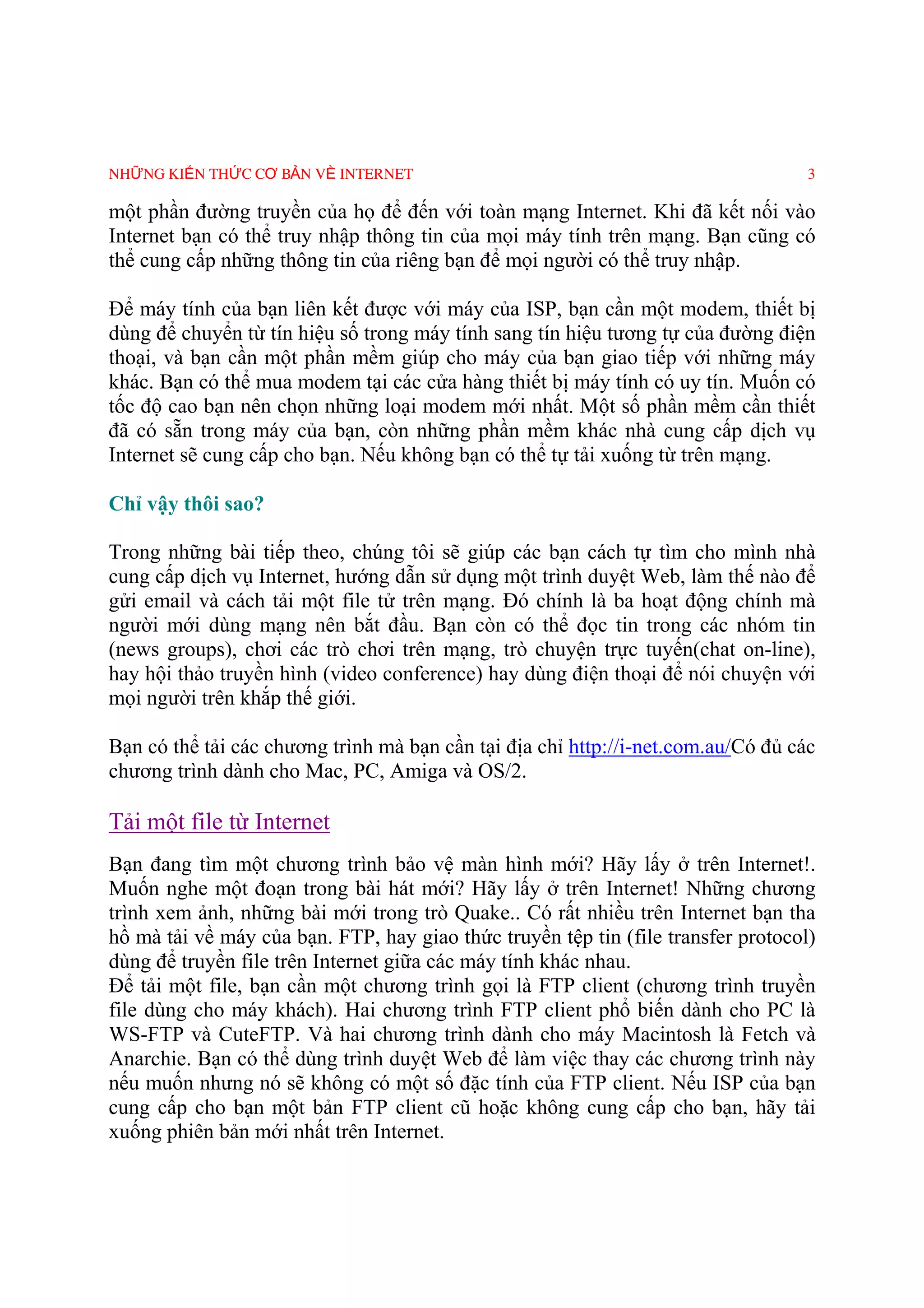 NHỮNG KIẾN THỨC CƠ BẢN VỀ INTERNET                                                 3

một phần đường truyền của họ để đến với toàn mạng Internet. Khi đã kết nối vào
Internet bạn có thể truy nhập thông tin của mọi máy tính trên mạng. Bạn cũng có
thể cung cấp những thông tin của riêng bạn để mọi người có thể truy nhập.

Ðể máy tính của bạn liên kết được với máy của ISP, bạn cần một modem, thiết bị
dùng để chuyển từ tín hiệu số trong máy tính sang tín hiệu tương tự của đường điện
thoại, và bạn cần một phần mềm giúp cho máy của bạn giao tiếp với những máy
khác. Bạn có thể mua modem tại các cửa hàng thiết bị máy tính có uy tín. Muốn có
tốc độ cao bạn nên chọn những loại modem mới nhất. Một số phần mềm cần thiết
đã có sẵn trong máy của bạn, còn những phần mềm khác nhà cung cấp dịch vụ
Internet sẽ cung cấp cho bạn. Nếu không bạn có thể tự tải xuống từ trên mạng.

Chỉ vậy thôi sao?

Trong những bài tiếp theo, chúng tôi sẽ giúp các bạn cách tự tìm cho mình nhà
cung cấp dịch vụ Internet, hướng dẫn sử dụng một trình duyệt Web, làm thế nào để
gửi email và cách tải một file tử trên mạng. Ðó chính là ba hoạt động chính mà
người mới dùng mạng nên bắt đầu. Bạn còn có thể đọc tin trong các nhóm tin
(news groups), chơi các trò chơi trên mạng, trò chuyện trực tuyến(chat on-line),
hay hội thảo truyền hình (video conference) hay dùng điện thoại để nói chuyện với
mọi người trên khắp thế giới.

Bạn có thể tải các chương trình mà bạn cần tại địa chỉ http://i-net.com.au/Có đủ các
chương trình dành cho Mac, PC, Amiga và OS/2.

Tải một file từ Internet
Bạn đang tìm một chương trình bảo vệ màn hình mới? Hãy lấy ở trên Internet!.
Muốn nghe một đoạn trong bài hát mới? Hãy lấy ở trên Internet! Những chương
trình xem ảnh, những bài mới trong trò Quake.. Có rất nhiều trên Internet bạn tha
hồ mà tải về máy của bạn. FTP, hay giao thức truyền tệp tin (file transfer protocol)
dùng để truyền file trên Internet giữa các máy tính khác nhau.
Ðể tải một file, bạn cần một chương trình gọi là FTP client (chương trình truyền
file dùng cho máy khách). Hai chương trình FTP client phổ biến dành cho PC là
WS-FTP và CuteFTP. Và hai chương trình dành cho máy Macintosh là Fetch và
Anarchie. Bạn có thể dùng trình duyệt Web để làm việc thay các chương trình này
nếu muốn nhưng nó sẽ không có một số đặc tính của FTP client. Nếu ISP của bạn
cung cấp cho bạn một bản FTP client cũ hoặc không cung cấp cho bạn, hãy tải
xuống phiên bản mới nhất trên Internet.
 