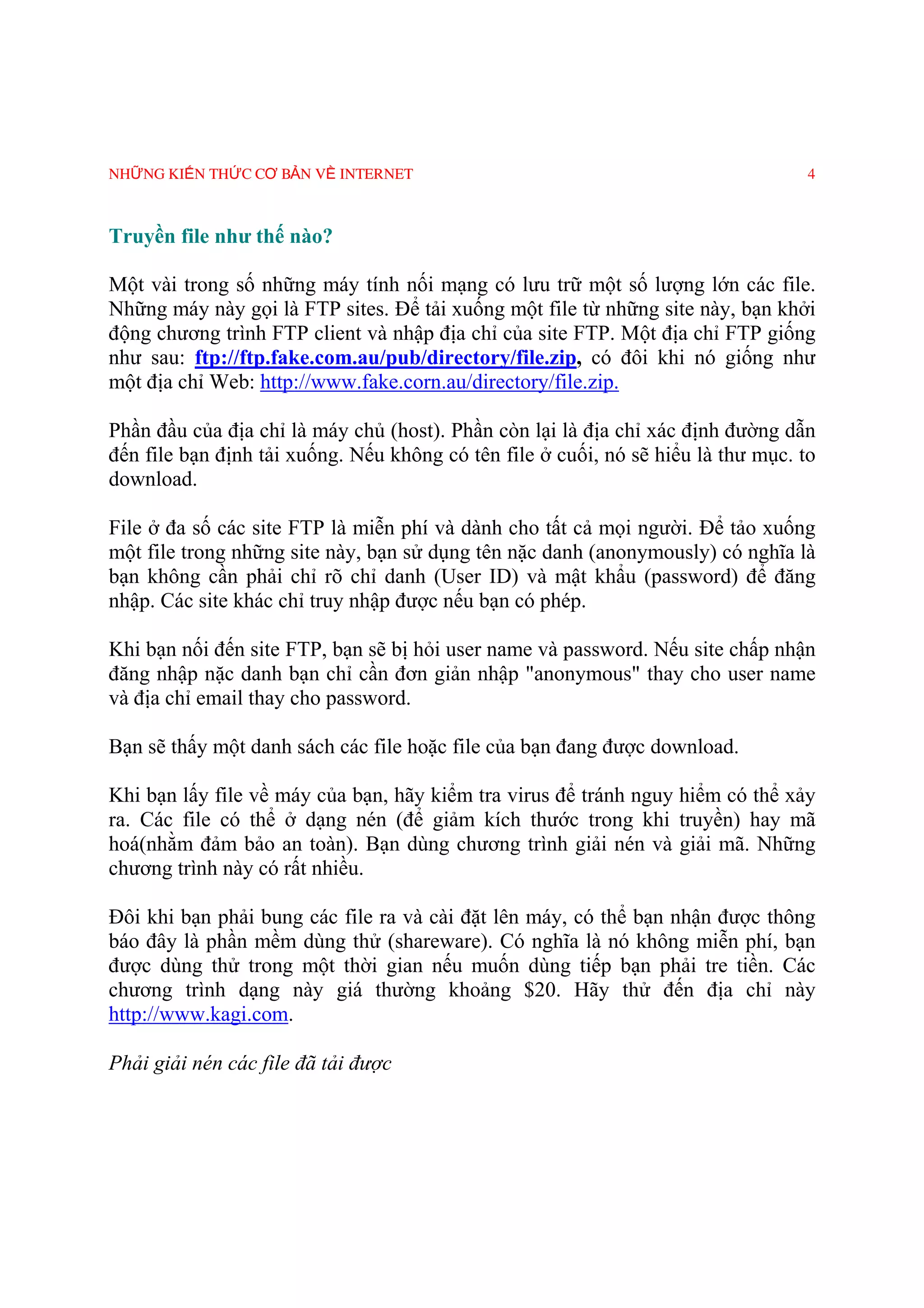 NHỮNG KIẾN THỨC CƠ BẢN VỀ INTERNET                                                 4



Truyền file như thế nào?

Một vài trong số những máy tính nối mạng có lưu trữ một số lượng lớn các file.
Những máy này gọi là FTP sites. Ðể tải xuống một file từ những site này, bạn khởi
động chương trình FTP client và nhập địa chỉ của site FTP. Một địa chỉ FTP giống
như sau: ftp://ftp.fake.com.au/pub/directory/file.zip, có đôi khi nó giống như
một địa chỉ Web: http://www.fake.corn.au/directory/file.zip.

Phần đầu của địa chỉ là máy chủ (host). Phần còn lại là địa chỉ xác định đường dẫn
đến file bạn định tải xuống. Nếu không có tên file ở cuối, nó sẽ hiểu là thư mục. to
download.

File ở đa số các site FTP là miễn phí và dành cho tất cả mọi người. Ðể tảo xuống
một file trong những site này, bạn sử dụng tên nặc danh (anonymously) có nghĩa là
bạn không cần phải chỉ rõ chỉ danh (User ID) và mật khẩu (password) để đăng
nhập. Các site khác chỉ truy nhập được nếu bạn có phép.

Khi bạn nối đến site FTP, bạn sẽ bị hỏi user name và password. Nếu site chấp nhận
đăng nhập nặc danh bạn chỉ cần đơn giản nhập "anonymous" thay cho user name
và địa chỉ email thay cho password.

Bạn sẽ thấy một danh sách các file hoặc file của bạn đang được download.

Khi bạn lấy file về máy của bạn, hãy kiểm tra virus để tránh nguy hiểm có thể xảy
ra. Các file có thể ở dạng nén (để giảm kích thước trong khi truyền) hay mã
hoá(nhằm đảm bảo an toàn). Bạn dùng chương trình giải nén và giải mã. Những
chương trình này có rất nhiều.

Ðôi khi bạn phải bung các file ra và cài đặt lên máy, có thể bạn nhận được thông
báo đây là phần mềm dùng thử (shareware). Có nghĩa là nó không miễn phí, bạn
được dùng thử trong một thời gian nếu muốn dùng tiếp bạn phải tre tiền. Các
chương trình dạng này giá thường khoảng $20. Hãy thử đến địa chỉ này
http://www.kagi.com.

Phải giải nén các file đã tải được
 