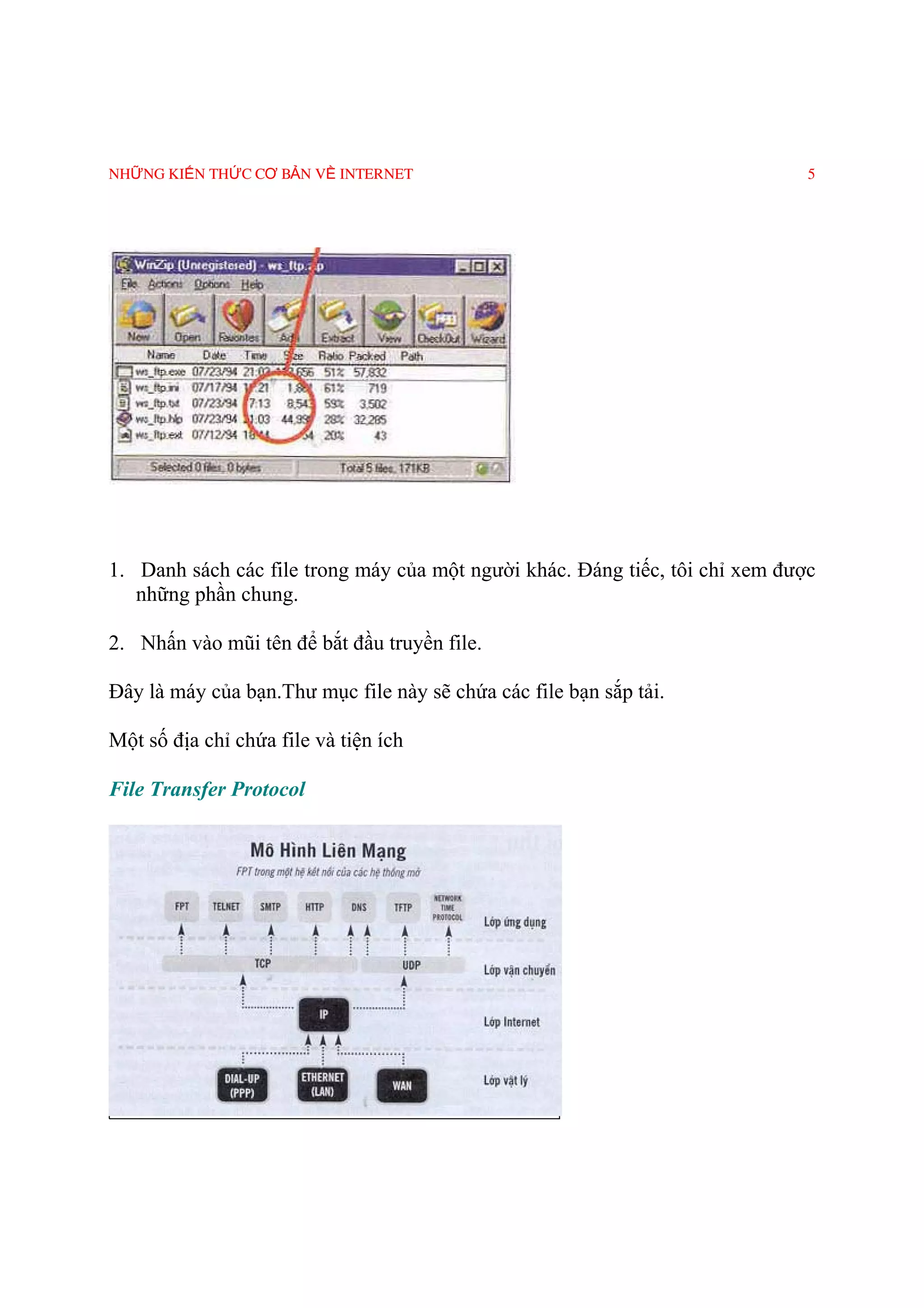 NHỮNG KIẾN THỨC CƠ BẢN VỀ INTERNET                                            5




1. Danh sách các file trong máy của một người khác. Ðáng tiếc, tôi chỉ xem được
   những phần chung.

2. Nhấn vào mũi tên để bắt đầu truyền file.

Ðây là máy của bạn.Thư mục file này sẽ chứa các file bạn sắp tải.

Một số địa chỉ chứa file và tiện ích

File Transfer Protocol
 