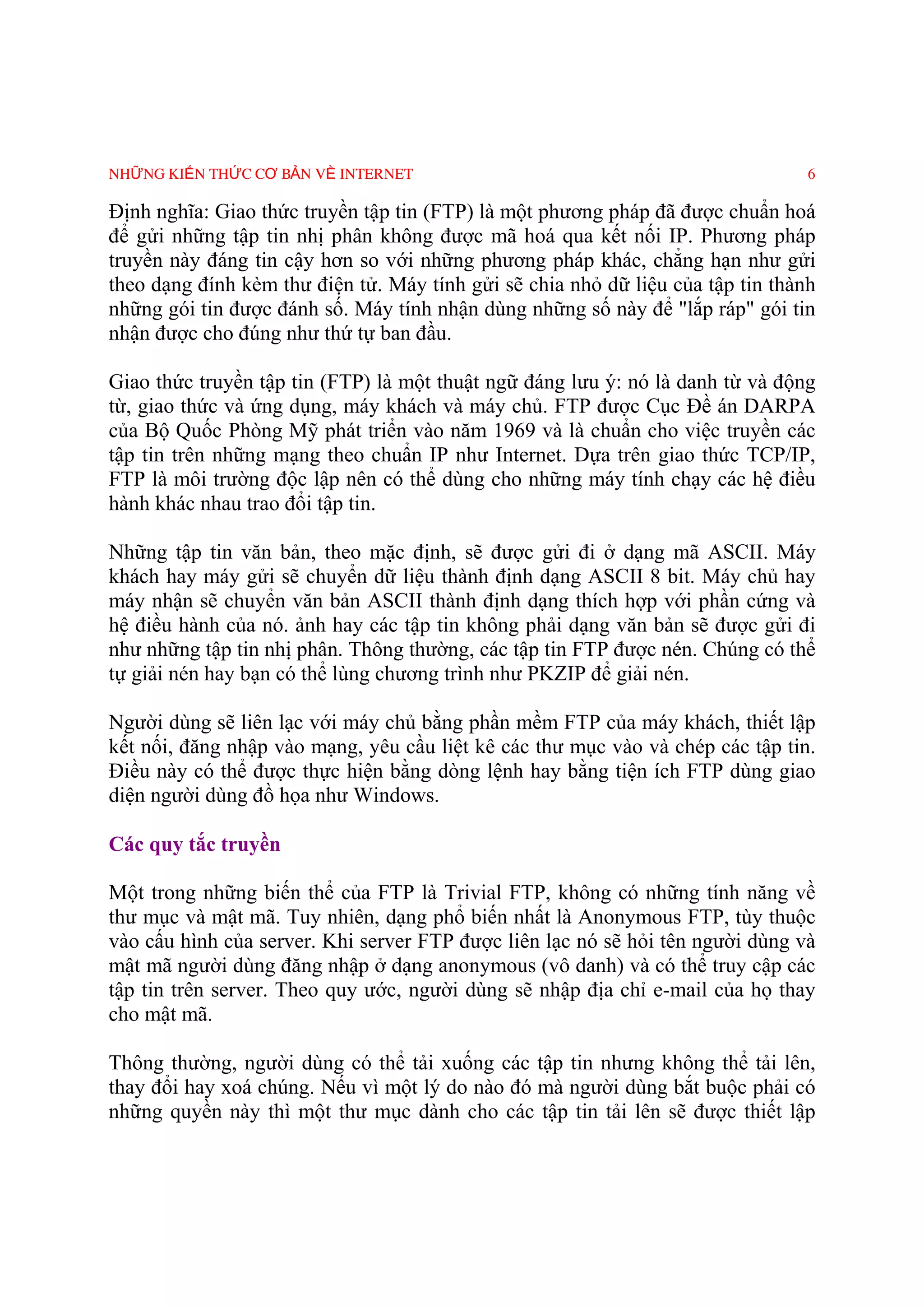 NHỮNG KIẾN THỨC CƠ BẢN VỀ INTERNET                                               6

Ðịnh nghĩa: Giao thức truyền tập tin (FTP) là một phương pháp đã được chuẩn hoá
để gửi những tập tin nhị phân không được mã hoá qua kết nối IP. Phương pháp
truyền này đáng tin cậy hơn so với những phương pháp khác, chẳng hạn như gửi
theo dạng đính kèm thư điện tử. Máy tính gửi sẽ chia nhỏ dữ liệu của tập tin thành
những gói tin được đánh số. Máy tính nhận dùng những số này để "lắp ráp" gói tin
nhận được cho đúng như thứ tự ban đầu.

Giao thức truyền tập tin (FTP) là một thuật ngữ đáng lưu ý: nó là danh từ và động
từ, giao thức và ứng dụng, máy khách và máy chủ. FTP được Cục Ðề án DARPA
của Bộ Quốc Phòng Mỹ phát triển vào năm 1969 và là chuẩn cho việc truyền các
tập tin trên những mạng theo chuẩn IP như Internet. Dựa trên giao thức TCP/IP,
FTP là môi trường độc lập nên có thể dùng cho những máy tính chạy các hệ điều
hành khác nhau trao đổi tập tin.

Những tập tin văn bản, theo mặc định, sẽ được gửi đi ở dạng mã ASCII. Máy
khách hay máy gửi sẽ chuyển dữ liệu thành định dạng ASCII 8 bit. Máy chủ hay
máy nhận sẽ chuyển văn bản ASCII thành định dạng thích hợp với phần cứng và
hệ điều hành của nó. ảnh hay các tập tin không phải dạng văn bản sẽ được gửi đi
như những tập tin nhị phân. Thông thường, các tập tin FTP được nén. Chúng có thể
tự giải nén hay bạn có thể lùng chương trình như PKZIP để giải nén.

Người dùng sẽ liên lạc với máy chủ bằng phần mềm FTP của máy khách, thiết lập
kết nối, đăng nhập vào mạng, yêu cầu liệt kê các thư mục vào và chép các tập tin.
Ðiều này có thể được thực hiện bằng dòng lệnh hay bằng tiện ích FTP dùng giao
diện người dùng đồ họa như Windows.

Các quy tắc truyền

Một trong những biến thể của FTP là Trivial FTP, không có những tính năng về
thư mục và mật mã. Tuy nhiên, dạng phổ biến nhất là Anonymous FTP, tùy thuộc
vào cấu hình của server. Khi server FTP được liên lạc nó sẽ hỏi tên người dùng và
mật mã người dùng đăng nhập ở dạng anonymous (vô danh) và có thể truy cập các
tập tin trên server. Theo quy ước, người dùng sẽ nhập địa chỉ e-mail của họ thay
cho mật mã.

Thông thường, người dùng có thể tải xuống các tập tin nhưng không thể tải lên,
thay đổi hay xoá chúng. Nếu vì một lý do nào đó mà người dùng bắt buộc phải có
những quyền này thì một thư mục dành cho các tập tin tải lên sẽ được thiết lập
 
