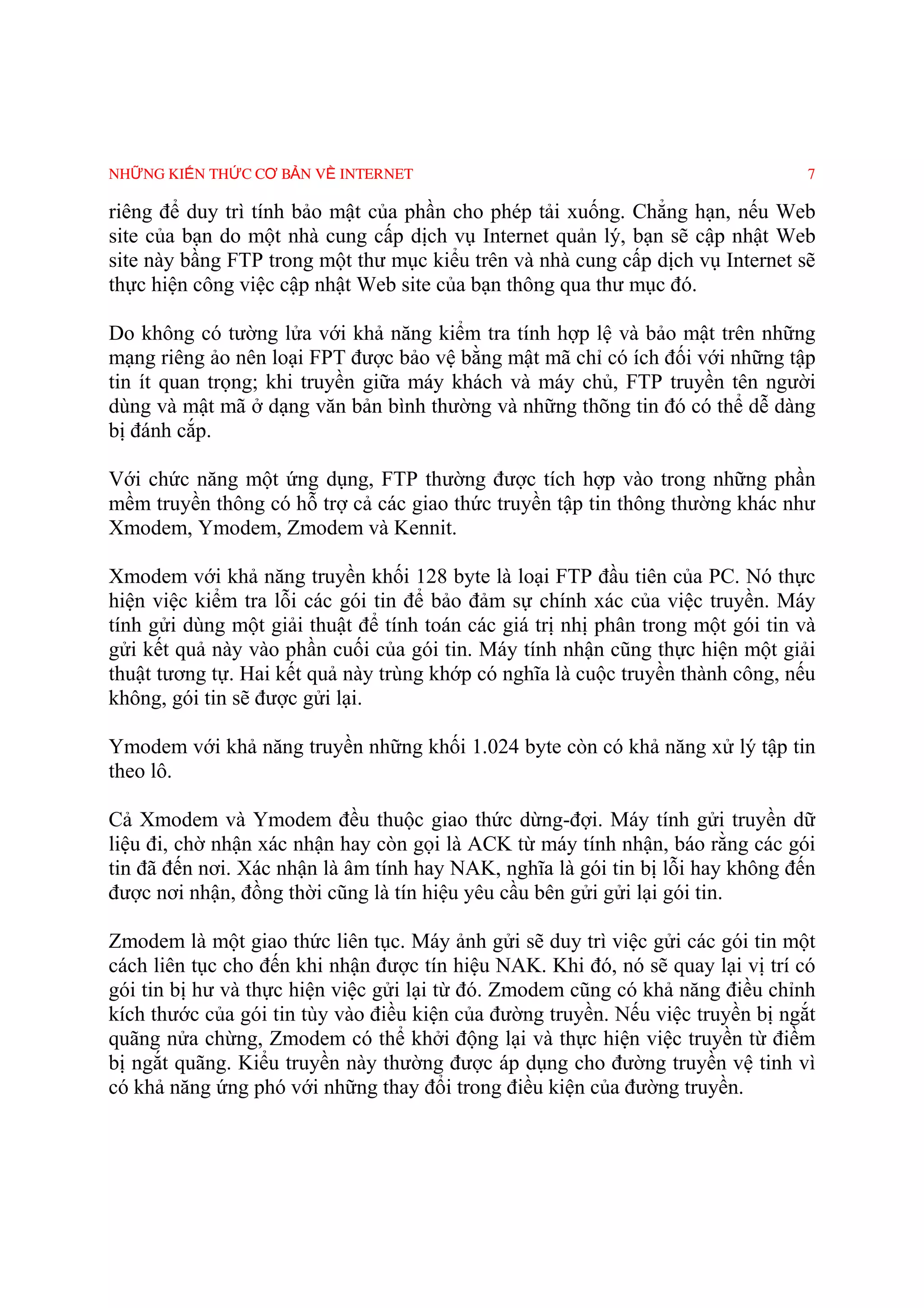 NHỮNG KIẾN THỨC CƠ BẢN VỀ INTERNET                                                7

riêng để duy trì tính bảo mật của phần cho phép tải xuống. Chẳng hạn, nếu Web
site của bạn do một nhà cung cấp dịch vụ Internet quản lý, bạn sẽ cập nhật Web
site này bầng FTP trong một thư mục kiểu trên và nhà cung cấp dịch vụ Internet sẽ
thực hiện công việc cập nhật Web site của bạn thông qua thư mục đó.

Do không có tường lửa với khả năng kiểm tra tính hợp lệ và bảo mật trên những
mạng riêng ảo nên loại FPT được bảo vệ bằng mật mã chỉ có ích đối với những tập
tin ít quan trọng; khi truyền giữa máy khách và máy chủ, FTP truyền tên người
dùng và mật mã ở dạng văn bản bình thường và những thõng tin đó có thể dễ dàng
bị đánh cắp.

Với chức năng một ứng dụng, FTP thường được tích hợp vào trong những phần
mềm truyền thông có hỗ trợ cả các giao thức truyền tập tin thông thường khác như
Xmodem, Ymodem, Zmodem và Kennit.

Xmodem với khả năng truyền khối 128 byte là loại FTP đầu tiên của PC. Nó thực
hiện việc kiểm tra lỗi các gói tin để bảo đảm sự chính xác của việc truyền. Máy
tính gửi dùng một giải thuật để tính toán các giá trị nhị phân trong một gói tin và
gửi kết quả này vào phần cuối của gói tin. Máy tính nhận cũng thực hiện một giải
thuật tương tự. Hai kết quả này trùng khớp có nghĩa là cuộc truyền thành công, nếu
không, gói tin sẽ được gửi lại.

Ymodem với khả năng truyền những khối 1.024 byte còn có khả năng xử lý tập tin
theo lô.

Cả Xmodem và Ymodem đều thuộc giao thức dừng-đợi. Máy tính gửi truyền dữ
liệu đi, chờ nhận xác nhận hay còn gọi là ACK từ máy tính nhận, báo rằng các gói
tin đã đến nơi. Xác nhận là âm tính hay NAK, nghĩa là gói tin bị lỗi hay không đến
được nơi nhận, đồng thời cũng là tín hiệu yêu cầu bên gửi gửi lại gói tin.

Zmodem là một giao thức liên tục. Máy ảnh gửi sẽ duy trì việc gửi các gói tin một
cách liên tục cho đến khi nhận được tín hiệu NAK. Khi đó, nó sẽ quay lại vị trí có
gói tin bị hư và thực hiện việc gửi lại từ đó. Zmodem cũng có khả năng điều chỉnh
kích thước của gói tin tùy vào điều kiện của đường truyền. Nếu việc truyền bị ngắt
quãng nửa chừng, Zmodem có thể khởi động lại và thực hiện việc truyền từ điềm
bị ngắt quãng. Kiểu truyền này thường được áp dụng cho đường truyền vệ tinh vì
có khả năng ứng phó với những thay đổi trong điều kiện của đường truyền.
 