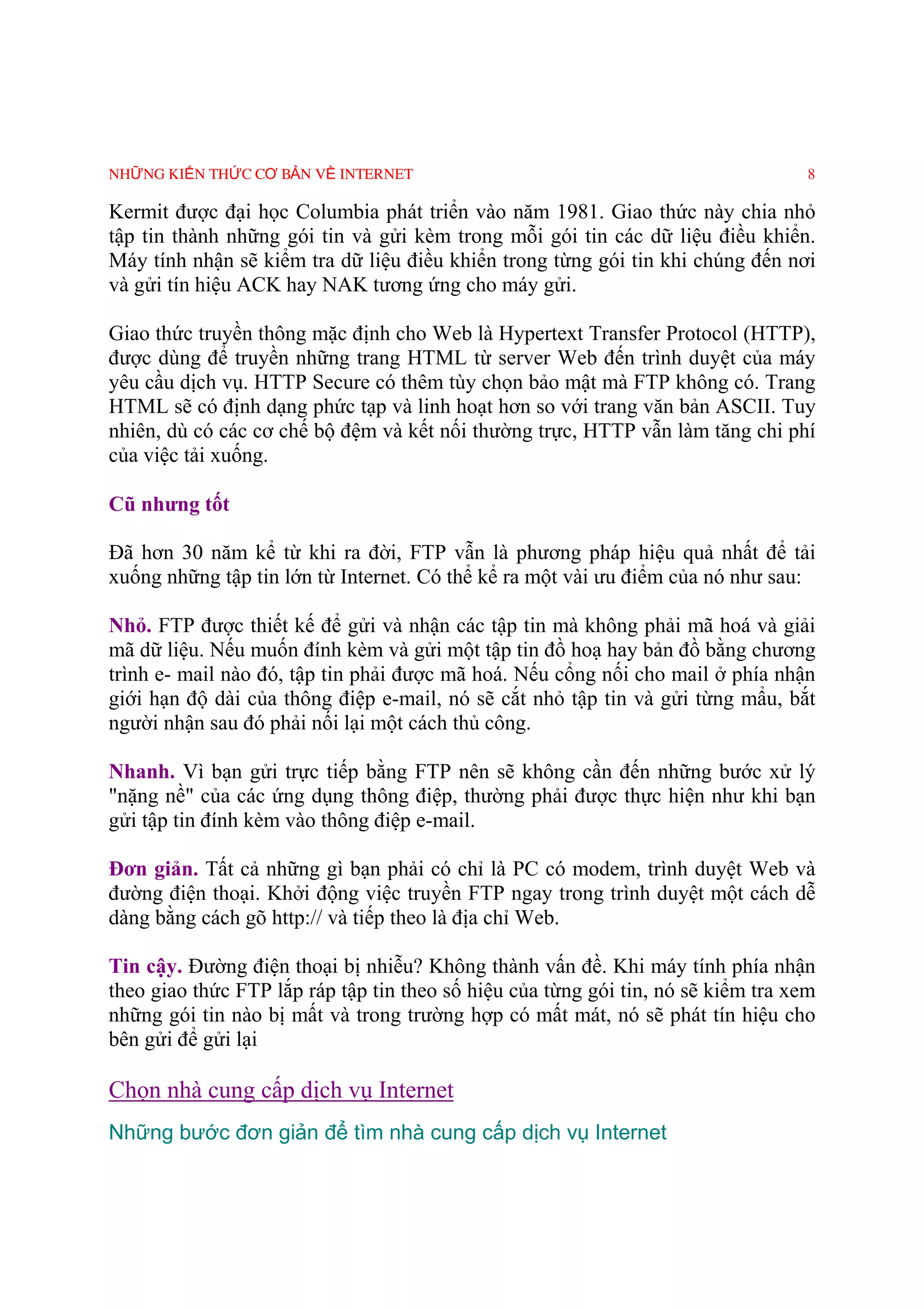 NHỮNG KIẾN THỨC CƠ BẢN VỀ INTERNET                                                 8

Kermit được đại học Columbia phát triển vào năm 1981. Giao thức này chia nhỏ
tập tin thành những gói tin và gửi kèm trong mỗi gói tin các dữ liệu điều khiển.
Máy tính nhận sẽ kiểm tra dữ liệu điều khiển trong từng gói tin khi chúng đến nơi
và gửi tín hiệu ACK hay NAK tương ứng cho máy gửi.

Giao thức truyền thông mặc định cho Web là Hypertext Transfer Protocol (HTTP),
được dùng để truyền những trang HTML từ server Web đến trình duyệt của máy
yêu cầu dịch vụ. HTTP Secure có thêm tùy chọn bảo mật mà FTP không có. Trang
HTML sẽ có định dạng phức tạp và linh hoạt hơn so với trang văn bản ASCII. Tuy
nhiên, dù có các cơ chế bộ đệm và kết nối thường trực, HTTP vẫn làm tăng chi phí
của việc tải xuống.

Cũ nhưng tốt

Ðã hơn 30 năm kể từ khi ra đời, FTP vẫn là phương pháp hiệu quả nhất để tải
xuống những tập tin lớn từ Internet. Có thể kể ra một vài ưu điểm của nó như sau:

Nhỏ. FTP được thiết kế để gửi và nhận các tập tin mà không phải mã hoá và giải
mã dữ liệu. Nếu muốn đính kèm và gửi một tập tin đồ hoạ hay bản đồ bằng chương
trình e- mail nào đó, tập tin phải được mã hoá. Nếu cổng nối cho mail ở phía nhận
giới hạn độ dài của thông điệp e-mail, nó sẽ cắt nhỏ tập tin và gửi từng mẩu, bắt
người nhận sau đó phải nối lại một cách thủ công.

Nhanh. Vì bạn gửi trực tiếp bằng FTP nên sẽ không cần đến những bước xử lý
"nặng nề" của các ứng dụng thông điệp, thường phải được thực hiện như khi bạn
gửi tập tin đính kèm vào thông điệp e-mail.

Ðơn giản. Tất cả những gì bạn phải có chỉ là PC có modem, trình duyệt Web và
đường điện thoại. Khởi động việc truyền FTP ngay trong trình duyệt một cách dễ
dàng bằng cách gõ http:// và tiếp theo là địa chỉ Web.

Tin cậy. Ðường điện thoại bị nhiễu? Không thành vấn đề. Khi máy tính phía nhận
theo giao thức FTP lắp ráp tập tin theo số hiệu của từng gói tin, nó sẽ kiểm tra xem
những gói tin nào bị mất và trong trường hợp có mất mát, nó sẽ phát tín hiệu cho
bên gửi để gửi lại

Chọn nhà cung cấp dịch vụ Internet
Những bước đơn giản để tìm nhà cung cấp dịch vụ Internet
 