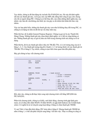 Tuy nhiên, chúng ta đã làm động tác include file P16F628A.inc, file này đã định nghĩa
sẵn tên các thanh ghi này, và là quy ước của MPLAB, đồng thời cũng là quy ước chung
cho tất cả người dùng PIC. Chúng ta có thể thay đổi, sửa chữa những định nghĩa này, tuy
nhiên việc làm đó vừa không cần thiết, lại vừa gây ra rất nhiều khó khăn khi làm việc
nhóm.

Vậy các bạn phải hiểu, những tên thanh ghi này xem như là không thay đổi trong PIC, và
chúng ta sử dụng nó như nó đã tồn tại vài chục năm nay.

Phần thứ hai, đó là phần General Purpose Register. Chúng ta gọi nó là các Thanh Ghi
Dùng Chung. Những thanh ghi này chưa được định nghĩa, và vì thế nó cũng không có
tên. Những thanh ghi này có giá trị như các biến trong chương trình mà chúng ta sẽ sử
dụng.

Phần thứ ba, đó là các thanh ghi nằm ở địa chỉ 70h đến 7Fh, và vị trí tương ứng của nó ở
băng 1, 2, 3. Các thanh ghi tương ứng đó ở bank1, 2, 3 sẽ tương thích với các thanh ghi từ
70h đến 7Fh ở băng 0. Tuy nhiên, chúng ta tạm thời chưa quan tâm đến phần này.

Bây giờ chúng ta học viết chương trình




Rồi, như vậy, chúng ta đã thực hiện xong một chương trình viết bằng MPASM cho
PIC16F628A.

Phân tích chương trình, chúng ta sẽ thấy, mới khởi động, chương trình gặp lệnh goto
main, nó sẽ nhảy đến nhãn MAIN. Ở nhãn MAIN, nó gặp lệnh banksel, tức là lệnh bank
select. Có nghĩa là nó sẽ chuyển sang hoạt động ở băng có chứa thanh ghi TRISB.

Vì sao? Bởi vì ban đầu khởi động, PIC luôn nằm ở băng 0. Nhưng thanh ghi TRISB lại
nằm ở băng 1, vì thế cần phải chuyển sang băng 1 để làm việc. Thực ra chúng ta cũng có
 
