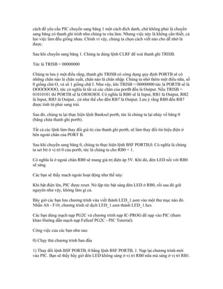 cách để yêu cầu PIC chuyển sang băng 1 một cách đích danh, chứ không phải là chuyển
sang băng có thanh ghi trisb như chúng ta vừa làm. Nhưng việc này là không cần thiết, cả
hai việc làm đều giống nhau. Chính vì vậy, chúng ta chọn cách viết nào cho dễ nhớ là
được.

Sau khi chuyển sang băng 1. Chúng ta dùng lệnh CLRF để xoá thanh ghi TRISB.

Tức là TRISB = 00000000

Chúng ta lưu ý một điều rằng, thanh ghi TRISB có công dụng quy định PORTB sẽ có
những chân nào là chân xuất, chân nào là chân nhập. Chúng ta nhớ thêm một điều nữa, số
0 giống chứ O, và số 1 giống chữ I. Như vậy, khi TRISB = 00000000 tức là PORTB sẽ là
OOOOOOOO, tức có nghĩa là tất cả các chân của portB đều là Output. Nếu TRISB =
01010101 thì PORTB sẽ là OIOIOIOI. Có nghĩa là RB0 sẽ là Input, RB1 là Output, RB2
là Input, RB3 là Output.. cứ như thế cho đến RB7 là Output. Lưu ý rằng RB0 đến RB7
được tính từ phải sang trái.

Sau đó, chúng ta lại thực hiện lệnh Banksel portb, tức là chúng ta lại nhảy về băng 0
(băng chứa thanh ghi portb).

Tất cả các lệnh làm thay đổi giá trị của thanh ghi portb, sẽ làm thay đổi tín hiệu điện ở
bên ngoài chân của PORT B.

Sau khi chuyển sang băng 0, chúng ta thực hiện lệnh BSF PORTB,0. Có nghĩa là chúng
ta set bit ở vị trí 0 của portb, tức là chúng ta cho RB0 = 1.

Có nghĩa là ở ngoài chân RB0 sẽ mang giá trị điện áp 5V. Khi đó, đèn LED nối với RB0
sẽ sáng.

Các bạn sẽ thấy mach ngoài hoạt động như thế này:

Khi bật điện lên, PIC được reset. Nó lập tức bật sáng đèn LED ở RB0, rồi sau đó giữ
nguyên như vậy, không làm gì cả.

Bây giờ các bạn lưu chương trình vừa viết thành LED_1.asm vào một thư mục nào đó.
Nhấn Alt - F10, chương trình sẽ dịch LED_1.asm thành LED_1.hex

Các bạn dùng mạch nạp PG2C và chương trình nạp IC-PROG để nạp vào PIC (tham
khảo Hướng dẫn mạch nạp Falleaf PG2C - PIC Tutorial).

Công việc của các bạn như sau:

0) Chạy thử chương trình ban đầu

1) Thay đổi lệnh BSF PORTB, 0 bằng lệnh BSF PORTB, 1. Nạp lại chương trình mới
vào PIC. Bạn sẽ thấy bây giờ đèn LED không sáng ở vị trí RB0 nữa mà sáng ở vị trí RB1.
 