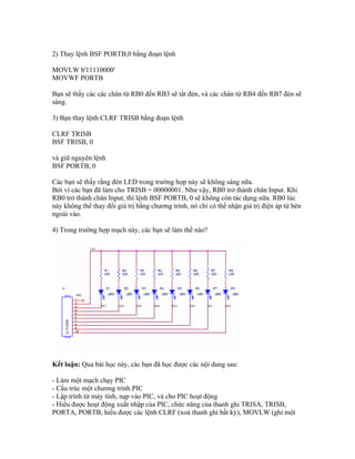2) Thay lệnh BSF PORTB,0 bằng đoạn lệnh

MOVLW b'11110000'
MOVWF PORTB

Bạn sẽ thấy các các chân từ RB0 đến RB3 sẽ tắt đèn, và các chân từ RB4 đến RB7 đèn sẽ
sáng.

3) Bạn thay lệnh CLRF TRISB bằng đoạn lệnh

CLRF TRISB
BSF TRISB, 0

và giữ nguyên lệnh
BSF PORTB, 0

Các bạn sẽ thấy rằng đèn LED trong trường hợp này sẽ không sáng nữa.
Bởi vì các bạn đã làm cho TRISB = 00000001. Như vậy, RB0 trở thành chân Input. Khi
RB0 trở thành chân Input, thì lệnh BSF PORTB, 0 sẽ không còn tác dụng nữa. RB0 lúc
này không thể thay đổi giá trị bằng chương trình, nó chỉ có thể nhận giá trị điện áp từ bên
ngoài vào.

4) Trong trường hợp mạch này, các bạn sẽ làm thế nào?




Kết luận: Qua bài học này, các bạn đã học được các nội dung sau:

- Làm một mạch chạy PIC
- Cấu trúc một chương trình PIC
- Lập trình từ máy tính, nạp vào PIC, và cho PIC hoạt động
- Hiểu được hoạt động xuất nhập của PIC, chức năng của thanh ghi TRISA, TRISB,
PORTA, PORTB, hiểu được các lệnh CLRF (xoá thanh ghi bất kỳ), MOVLW (ghi một
 