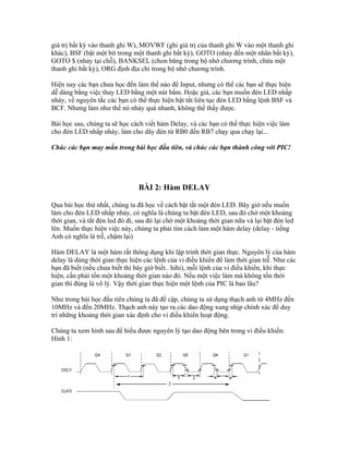 giá trị bất kỳ vào thanh ghi W), MOVWF (ghi giá trị của thanh ghi W vào một thanh ghi
khác), BSF (bật một bit trong một thanh ghi bất kỳ), GOTO (nhảy đến một nhãn bất kỳ),
GOTO $ (nhảy tại chỗ), BANKSEL (chon băng trong bộ nhớ chương trình, chứa một
thanh ghi bất kỳ), ORG định địa chỉ trong bộ nhớ chương trình.

Hiện nay các bạn chưa học đến làm thế nào để Input, nhưng có thể các bạn sẽ thực hiện
dễ dàng bằng việc thay LED bằng một nút bấm. Hoặc giả, các bạn muốn đèn LED nhấp
nháy, về nguyên tắc các bạn có thể thực hiện bật tắt liên tục đèn LED bằng lệnh BSF và
BCF. Nhưng làm như thế nó nháy quá nhanh, không thể thấy được.

Bài học sau, chúng ta sẽ học cách viết hàm Delay, và các bạn có thể thực hiện việc làm
cho đèn LED nhấp nháy, làm cho dãy đèn từ RB0 đến RB7 chạy qua chạy lại...

Chúc các bạn may mắn trong bài học đầu tiên, và chúc các bạn thành công với PIC!




                                BÀI 2: Hàm DELAY

Qua bài học thứ nhất, chúng ta đã học về cách bật tắt một đèn LED. Bây giờ nếu muốn
làm cho đèn LED nhấp nháy, có nghĩa là chúng ta bật đèn LED, sau đó chờ một khoảng
thời gian, và tắt đèn led đó đi, sau đó lại chờ một khoảng thời gian nữa và lại bật đèn led
lên. Muốn thực hiện việc này, chúng ta phải tìm cách làm một hàm delay (delay - tiếng
Anh có nghĩa là trễ, chậm lại)

Hàm DELAY là một hàm rất thông dụng khi lập trình thời gian thực. Nguyên lý của hàm
delay là dùng thời gian thực hiện các lệnh của vi điều khiển để làm thời gian trễ. Như các
bạn đã biết (nếu chưa biết thì bây giờ biết.. hihi), mỗi lệnh của vi điều khiển, khi thực
hiện, cần phải tốn một khoảng thời gian nào đó. Nếu một việc làm mà không tốn thời
gian thì đúng là vô lý. Vậy thời gian thực hiện một lệnh của PIC là bao lâu?

Như trong bài học đầu tiên chúng ta đã đề cập, chúng ta sử dụng thạch anh từ 4MHz đến
10MHz và đến 20MHz. Thạch anh này tạo ra các dao động xung nhịp chính xác để duy
trì những khoảng thời gian xác định cho vi điều khiển hoạt động.

Chúng ta xem hình sau để hiểu được nguyên lý tạo dao động bên trong vi điều khiển:
Hình 1:
 