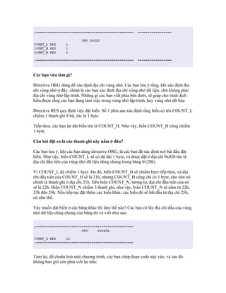 Các bạn vừa làm gì?

Directive ORG dùng để xác định địa chỉ vùng nhớ. Các bạn lưu ý rằng, khi xác định địa
chỉ vùng nhớ ở đây, chính là các bạn xác định địa chỉ vùng nhớ dữ liệu, chứ không phải
địa chỉ vùng nhớ lập trình. Những gì các bạn viết phía bên dưới, sẽ giúp cho trình dịch
hiểu được rằng các bạn đang làm việc trong vùng nhớ lập trình, hay vùng nhớ dữ liệu

Directive RES quy định việc đặt biến. Số 1 phía sau xác định rằng biến có tên COUNT_L
chiếm 1 thanh ghi 8 bit, tức là 1 byte.

Tiếp theo, các bạn lại đặt biến tên là COUNT_H. Như vậy, biến COUNT_H cũng chiếm
1 byte.

Câu hỏi đặt ra là các thanh ghi này nằm ở đâu?

Các bạn lưu ý, khi các bạn dùng directive ORG, là các bạn đã xác định nơi bắt đầu đặt
biến. Như vậy, biến COUNT_L sẽ có độ dài 1 byte, và được đặt ở địa chỉ 0x020 tức là
địa chỉ đầu tiên của vùng nhớ dữ liệu dùng chung trong băng 0 (20h)

Vì COUNT_L đã chiếm 1 byte. Do đó, biến COUNT_H sẽ chiếm byte tiếp theo, và địa
chỉ đầu tiên của COUNT_H sẽ là 21h, nhưng COUNT_H cũng chỉ có 1 byte, cho nên nó
chính là thanh ghi ở địa chỉ 21h. Đến biến COUNT_N, tương tự, địa chỉ đầu tiên của nó
sẽ là 22h. Biến COUNT_N chiếm 3 thanh ghi, như vậy, biến COUNT_N sẽ nằm từ 22h,
23h đến 24h. Nếu tiếp tục đặt thêm các biến khác, các biến đó sẽ bắt đầu từ địa chỉ 25h,
cứ như thế.

Vậy muốn đặt biến ở các băng khác thì làm thế nào? Các bạn cứ lấy địa chỉ đầu của vùng
nhớ dữ liệu dùng chung của băng đó và viết như sau:




Tóm lại, để chuẩn hoá một chương trình, các bạn chép đoạn code này vào, và sau đó
không bao giờ còn phải viết lại nữa:
 