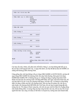 Các bạn cần chú ý thêm, nếu phía trên chỗ biến ở băng 2, các bạn không đặt biến gì cả,
thì các bạn cứ để nguyên như vậy, vì ngay bên dưới, các bạn đã đặt lại địa chỉ 0x0000, nó
chẳng ảnh hưởng gì đến chương trình.

Cũng giống như, nếu bạn không viết gì ở đoạn ORG 0x0000 và GOTO MAIN, mà bạn để
ngay dòng ORG 0x0005 thì chương trình vẫn chạy bình thường. Đơn giản là từ đoạn
0x0000 đến 0x0004, PIC sẽ không làm gì cả. Chúng tôi đang cố gắng từng bước hình
thành cho bạn kết cấu chương trình viết bằng MPASM, mỗi ngày một hoàn thiện hơn, để
các bạn nắm rõ lý do vì sao các chương trình được viết như vậy, và chúng ta cùng thống
nhất với nhau ở điểm này khi viết chương trình. Nếu các bạn tin tưởng vào việc tạo ra
một chuẩn viết chương trình MPASM cho Việt Nam, thì các bạn là người đang đặt nền
móng cho nó. Tôi cũng có tham vọng này, cho nên các quy cách ký hiệu tôi cố gắng dùng
một chuẩn thống nhất, và mong rằng các bạn cùng tôi làm việc này, để sau này tất cả mọi
người khi làm việc cùng với nhau có thể hiểu và truyền tải ý tưởng một cách nhanh nhất.
 
