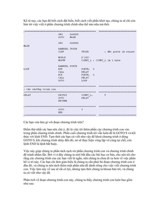 Kể từ nay, các bạn đã biết cách đặt biến, biết cách viết phần khởi tạo, chúng ta sẽ chỉ còn
bàn tới việc viết ở phần chương trình chính như thế nào nữa mà thôi.




Các bạn vừa làm gì với đoạn chương trình trên?

Điểm thứ nhất các bạn nên chú ý, đó là việc tôi thêm phần các chương trình con vào
trong phần chương trình chính. Phần cuối chương trình tôi vẫn luôn để là GOTO $ và kết
thúc với lệnh END. Tạm thời các bạn cứ viết như vậy để khoá chương trình ở dòng
GOTO $, khi chương trình nhảy đến đó, nó sẽ thực hiện vòng lặp vô cùng tại chỗ, còn
lệnh END là lệnh bắt buộc.

Việc này giúp chúng ta phần tách rạch ròi phần chương trình con và chương trình chính
để tránh nhầm lẫn. Bởi vì ở đây chúng ta mới bắt đầu các bài học cơ bản, cho nên tôi cho
rằng các chương trình của các bạn viết là ngắn, nên chúng ta chưa đi xa hơn về việc phân
bổ vị trí này. Các bạn chỉ đơn giản hiểu là chúng ta cần phải bỏ đoạn chương trình con ở
đâu đó, và chúng ta nên tách thêm một phần nữa để dành riêng cho việc viết chương trình
con. Việc làm này về sau sẽ rất có lợi, nhưng tạm thời chúng ta khoan bàn tới, và chúng
ta cứ viết như vậy đã.

Phân tích về đoạn chương trình con này, chúng ta thấy chương trình con luôn bao gồm
như sau:
 