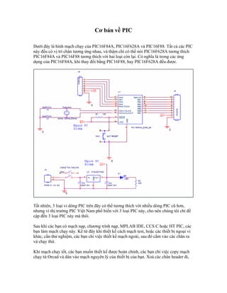 Cơ bản về PIC

Dưới đây là hình mạch chạy của PIC16F84A, PIC16F628A và PIC16F88. Tất cả các PIC
này đều có vị trí chân tương ứng nhau, và thậm chí có thể nói PIC16F628A tương thích
PIC16F84A và PIC16F88 tương thích với hai loại còn lại. Có nghĩa là trong các ứng
dụng của PIC16F84A, khi thay đổi bằng PIC16F88, hay PIC16F628A đều được.




Tất nhiên, 3 loại vi dòng PIC trên đây có thể tương thích với nhiều dòng PIC cũ hơn,
nhưng vì thị trường PIC Việt Nam phổ biến với 3 loại PIC này, cho nên chúng tôi chỉ đề
cập đến 3 loại PIC này mà thôi.

Sau khi các bạn có mạch nạp, chương trình nạp, MPLAB IDE, CCS C hoặc HT PIC, các
bạn làm mạch chạy này. Kể từ đây khi thiết kế cách mạch test, hoặc các thiết bị ngoại vi
khác, cần thử nghiệm, các bạn chỉ việc thiết kế mạch ngoài, sau đó cắm vào các chân ra
và chạy thử.

Khi mạch chạy tốt, các bạn muốn thiết kế được hoàn chỉnh, các bạn chỉ việc copy mạch
chạy từ Orcad và dán vào mạch nguyên lý của thiết bị của bạn. Xoá các chân header đi,
 