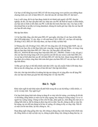 Các bạn có thể dùng keyword: DELAY để tìm trong trang www.piclist.com những đoạn
chương trình con viết về hàm DELAY, làm thế nào để viết hàm DELAY dài hơn?...

Lưu ý cuối cùng, đó là các bạn đang chuẩn bị trở thành một người viết PIC chuyên
nghiệp, do đó, các bạn cần phải nhớ các chân nào của PIC để thiết kế mạch và điều khiển,
các bạn nên in hình sơ đồ chân của PIC ra để dán lên trước bàn làm việc. Các bạn có thể
download bản in tại đây (có trong datasheet, nhưng tôi muốn gửi trực tiếp cho các bạn để
các bạn đỡ mất công).

Bài tập làm thêm:

1) Các bạn thấy rằng, nếu thời gian DELAY quá ngắn, trên thực tế các bạn sẽ khó thấy
đèn LED nhấp nháy. Vì vậy, thay vì viết một hàm CALL DELAY, các bạn viết một dọc
20 dòng CALL DELAY liên tiếp nhau, các bạn sẽ thấy sự khác biệt

2) Nhưng nếu viết 20 dòng CALL DELAY thì cũng như viết 20 dòng lệnh NOP, vậy có
nghĩa là các bạn vẫn có thể thực hiện một vòng lặp, trong đó lặp lại 20 lần, và trong vòng
lặp các bạn thực hiện hàm DELAY. Như vậy, các bạn phải viết một hàm
DELAY_NGOAI để bên trong thực hiện hàm DELAY_TRONG. Chính vì vậy, tôi gợi ý
cho các bạn tìm trong trang web www.piclist.com để tìm các source code hàm DELAY,
và các bạn sẽ biết phải làm sao để viết hàm DELAY chờ lâu hơn. Quan trọng nhất là các
bạn phải chỉ ra được công thức tính toán thời gian của hàm DELAY mà các bạn viết. (bài
tập tính điểm)

3) Bây giờ các bạn có thể điều khiển một đèn LED, vậy nếu muốn 8 đèn LED nháy theo
thứ tự nào đó chẳng hạn, các bạn sẽ làm thế nào? (bài tập tính điểm)

Ghi chú: (bài tập tính điểm) là những bài tập mà chúng tôi sẽ cộng đồn vào để tặng PIC
cho các bạn nào tham gia giải bài như thông báo về việc bán PIC.



                                    Bài 3: Ngắt
Khái niệm ngắt là một khái niệm rất phổ biến trong tất cả các hệ thống vi điều khiển, vi
xử lý và máy tính. Vậy ngắt là gì?

Các bạn hình dung hình ảnh chúng ta đang đi xe máy trên bờ ruộng, con đường đi rất dài
và rất thẳng, bỗng nhiên có một con bò chạy ngang, húc chúng ta xuống ruộng. Cả xe và
người lao xuống ruộng. Chúng ta lồm cồm bò dậy, phủi quần áo, chửi đổng lên một cái vì
chẳng biết chửi ai, thế là chúng ta đem ông trời ra chửi. Sau đó, chúng ta dắt xe máy lên
bờ ruộng, tại cái chỗ mà chúng ta bị húc té xuống, rồi chúng ta lấy xe chạy tiếp. Nếu lỡ
có một con bò nào khác, lại húc chúng ta.. thì....

Hoạt động ngắt cũng giống như vậy, khi chúng ta đang chạy một chương trình chính nào
đó, bỗng nhiên có một sự kiện xảy ra, chúng ta phải dừng việc chúng ta đang làm lại, và
 