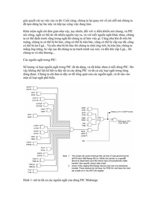 giải quyết cái sự việc xảy ra đó. Cuối cùng, chúng ta lại quay trở về cái chỗ mà chúng ta
đã tạm dừng lại lúc nãy và tiếp tục công việc đang làm.

Khái niệm ngắt chỉ đơn giản như vậy, tuy nhiên, đối với vi điều khiển nói chung, và PIC
nói riêng, ngắt có thể do rất nhiều nguồn xảy ra, và với mỗi nguồn ngắt khác nhau, chúng
ta có thể định trước rằng trong ngắt đó chúng ta sẽ làm việc gì. Cũng như khi đi trên bờ
ruộng, chúng ta có thể bị bò húc, cũng có thể bị trâu húc, cũng có thể bị vấp cục đã, cũng
có thể bị lọt ổ gà... Và nếu như bị bò húc thì chúng ta chửi ông trời, bị trâu húc chúng ta
mắng ông trăng, bị vấp cục đá chúng ta tự trách mình xui xẻo, và đến khi vấp ổ gà... thì
chúng ta vô nhà thương...

Các nguồn ngắt trong PIC:

Số lượng và loại nguồn ngắt trong PIC rất đa dạng, và rất khác nhau ở mỗi dòng PIC. Do
vậy không thể liệt kê hết ra đây tất cả các dòng PIC và tất cả các loại ngắt trong từng
dòng được. Chúng ta chỉ đưa ra đây sơ đồ tổng quát của các nguồn ngắt, và đi sâu vào
một số loại ngắt phổ biến.




Hình 1: mô tả tất cả các nguồn ngắt của dòng PIC Midrange
 