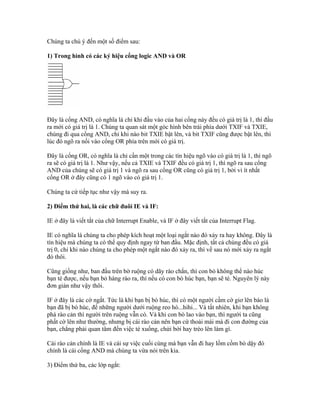 Chúng ta chú ý đến một số điểm sau:

1) Trong hình có các ký hiệu cổng logic AND và OR




Đây là cổng AND, có nghĩa là chỉ khi đầu vào của hai cổng này đều có giá trị là 1, thì đầu
ra mới có giá trị là 1. Chúng ta quan sát một góc hình bên trái phía dưới TXIF và TXIE,
chúng đi qua cổng AND, chỉ khi nào bit TXIE bật lên, và bit TXIF cũng được bật lên, thì
lúc đó ngõ ra nối vào cổng OR phía trên mới có giá trị.

Đây là cổng OR, có nghĩa là chỉ cần một trong các tín hiệu ngõ vào có giá trị là 1, thì ngõ
ra sẽ có giá trị là 1. Như vậy, nếu cả TXIE và TXIF đều có giá trị 1, thì ngõ ra sau cổng
AND của chúng sẽ có giá trị 1 và ngõ ra sau cổng OR cũng có giá trị 1, bởi vì ít nhất
cổng OR ở đây cũng có 1 ngõ vào có giá trị 1.

Chúng ta cứ tiếp tục như vậy mà suy ra.

2) Điểm thứ hai, là các chữ đuôi IE và IF:

IE ở đây là viết tắt của chữ Interrupt Enable, và IF ở đây viết tắt của Interrupt Flag.

IE có nghĩa là chúng ta cho phép kích hoạt một loại ngắt nào đó xảy ra hay không. Đây là
tín hiệu mà chúng ta có thể quy định ngay từ ban đầu. Mặc định, tất cả chúng đều có giá
trị 0, chỉ khi nào chúng ta cho phép một ngắt nào đó xảy ra, thì về sau nó mới xảy ra ngắt
đó thôi.

Cũng giống như, ban đầu trên bờ ruộng có dãy rào chắn, thì con bò không thể nào húc
bạn té được, nếu bạn bỏ hàng rào ra, thì nếu có con bò húc bạn, bạn sẽ té. Nguyên lý này
đơn giản như vậy thôi.

IF ở đây là các cờ ngắt. Tức là khi bạn bị bò húc, thì có một người cầm cờ giơ lên báo là
bạn đã bị bò húc, để những người dưới ruộng reo hò...hihi... Và tất nhiên, khi bạn không
phá rào cản thì người trên ruộng vẫn có. Và khi con bò lao vào bạn, thì người ta cũng
phất cờ lên như thường, nhưng bị cái rào cản nên bạn cứ thoải mái mà đi con đường của
bạn, chẳng phải quan tâm đến việc té xuống, chửi bới hay trèo lên làm gì.

Cái rào cản chính là IE và cái sự việc cuối cùng mà bạn vẫn đi hay lồm cồm bò dậy đó
chính là cái cổng AND mà chúng ta vừa nói trên kia.

3) Điểm thứ ba, các lớp ngắt:
 