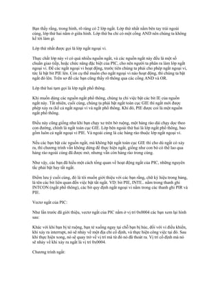 Bạn thấy rằng, trong hình, rõ ràng có 2 lớp ngắt. Lớp thứ nhất nằm bên tay trái ngoài
cùng, lớp thứ hai nằm ở giữa hình. Lớp thứ ba chỉ có một cổng AND nên chúng ta không
kể tới làm gì.

Lớp thứ nhất được gọi là lớp ngắt ngoại vi.

Thực chất lớp này vì có quá nhiều nguồn ngắt, và các nguồn ngắt này đều là một số
chuẩn giao tiếp, hoặc chức năng đặc biệt của PIC, cho nên người ta phân ra làm lớp ngắt
ngoại vi. Để các ngắt ngoại vi hoạt động, trước tiên chúng ta phải cho phép ngắt ngoại vi,
tức là bật bit PIE lên. Còn cụ thể muốn cho ngắt ngoại vi nào hoạt động, thì chúng ta bật
ngắt đó lên. Trên sơ đồ các bạn cũng thấy rõ thông qua các cổng AND và OR.

Lớp thứ hai tạm gọi là lớp ngắt phổ thông.

Khi muốn dùng các nguồn ngắt phổ thông, chúng ta chỉ việc bật các bit IE của nguồn
ngắt này. Tất nhiên, cuối cùng, chúng ta phải bật ngắt toàn cục GIE thì ngắt mới được
phép xảy ra (kể cả ngắt ngoại vi và ngắt phổ thông. Khi đó, PIE được coi là một nguồn
ngắt phổ thông.

Điều này cũng giống như khi bạn chạy xe trên bờ ruộng, một hàng rào dài chạy dọc theo
con đường, chính là ngắt toàn cục GIE. Lớp bên ngoài thứ hai là lớp ngắt phổ thông, bao
gồm luôn cả ngắt ngoại vi PIE. Và ngoài cùng là các hàng rào thuộc lớp ngắt ngoại vi.

Nếu các bạn bật các nguồn ngắt, mà không bật ngắt toàn cục GIE thì cho dù ngắt có xảy
ra, thì chương trình vẫn không dừng để thực hiện ngắt, giống như con bò có thể lao qua
hàng rào ngoài cùng đã được mở, nhưng vẫn còn hàng rào trong cùng.

Như vậy, các bạn đã hiểu một cách tổng quan về hoạt động ngắt của PIC, những nguyên
tắc phải bật hay tắt ngắt.

Điểm lưu ý cuối cùng, đó là tôi muốn giới thiệu với các bạn rằng, chữ ký hiệu trong bảng,
là tên các bit liên quan đến việc bật tắt ngắt. VD: bit PIE, INTE.. nằm trong thanh ghi
INTCON (ngắt phổ thông), các bit quy định ngắt ngoại vi nằm trong các thanh ghi PIR và
PIE.

Vectơ ngắt của PIC:

Như lần trước đã giới thiệu, vectơ ngắt của PIC nằm ở vị trí 0x0004 các bạn xem lại hình
sau:

Khác với khi bạn bị té ruộng, bạn té xuống ngay tại chỗ bạn bị húc, đối với vi điều khiển,
khi xảy ra interrupt, nó sẽ nhảy về một địa chỉ cố định, và thực hiện công việc tại đó. Sau
khi thực hiện xong, nó sẽ quay trở về vị trí mà từ đó nó đã thoát ra. Vị trí cố định mà nó
sẽ nhảy về khi xảy ra ngắt là vị trí 0x0004.

Chương trình ngắt:
 