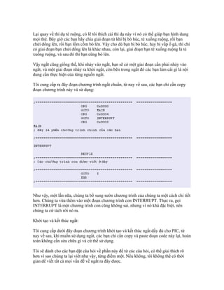 Lại quay về thí dụ té ruộng, có lẽ tôi thích cái thí dụ này vì nó có thể giúp bạn hình dung
mọi thứ. Bây giờ các bạn hãy chia giai đoạn từ khi bị bò húc, té xuống ruộng, rồi bạn
chửi đổng lên, rồi bạn lồm cồm bò lên. Vậy cho dù bạn bị bò húc, hay bị vấp ổ gà, thì chỉ
có giai đoạn bạn chửi đổng lên là khác nhau, còn lại, giai đoạn bạn té xuống ruộng là té
xuống ruộng, và sau đó thì bạn cũng bò lên.

Vậy ngắt cũng giống thế, khi nhảy vào ngắt, bạn sẽ có một giai đoạn cần phải nhảy vào
ngắt, và một giai đoạn nhảy ra khỏi ngắt, còn bên trong ngắt đó các bạn làm cái gì là nội
dung cần thực hiện của từng nguồn ngắt.

Tôi cung cấp ra đây đoạn chương trình ngắt chuẩn, từ nay về sau, các bạn chỉ cần copy
đoạn chương trình này và sử dụng:




Như vậy, một lần nữa, chúng ta bổ sung sườn chương trình của chúng ta một cách chi tiết
hơn. Chúng ta vừa thêm vào một đoạn chương trình con INTERRUPT. Thực ra, gọi
INTERRUPT là một chương trình con cũng không sai, nhưng vì nó khá đặc biệt, nên
chúng ta cứ tách rời nó ra.

Khởi tạo và kết thúc ngắt:

Tôi cung cấp dưới đây đoạn chương trình khởi tạo và kết thúc ngắt đầy đủ cho PIC, từ
nay về sau, khi muốn sử dụng ngắt, các bạn chỉ cần copy và paste đoạn code này lại, hoàn
toàn không cần sửa chữa gì và cứ thế sử dụng.

Tôi sẽ dành cho các bạn đặt câu hỏi về phần này để từ các câu hỏi, có thể giải thích rõ
hơn vì sao chúng ta lại viết như vậy, từng điểm một. Nếu không, tôi không thể có thời
gian để viết tất cả mọi vấn đề về ngắt ra đây được.
 