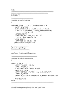 Code:
;=================================================
===========================================
INTERRUPT

;-------------------------------------------
;Doan ma bat buoc de vao ngat
;-------------------------------------------

MOVWFW_SAVE              ;W_SAVE(bank unknown!) = W
    SWAPF STATUS,W
    CLRF STATUS ; force bank 0 for remainder of handler
    MOVWF STAT_SV; STAT_SV = swap_nibbles( STATUS )
                   ; STATUS = 0
    MOVFPCLATH,W
    MOVWFPCH_SV ; PCH_SV = PCLATH
    CLRF PCLATH ; PCLATH = 0
    MOVF FSR,W
    MOVWFFSR_SV; FSR_SV = FSR
   ; 10 cycles from interrupt to here!

;-----------------------------------
;Doan chuong trinh ngat
;-----------------------------------

; cac ban se viet chuong trinh ngat o day

;--------------------------------------------------
;Doan ma bat buoc de ket thuc ngat
;--------------------------------------------------

MOVFFSR_SV,W
   MOVWF FSR; FSR = FSR_SV
   MOVF PCH_SV,W
   MOVWFPCLATH; PCLATH = PCH_SV
   SWAPFSTAT_SV,W
   MOVWF STATUS ; STATUS = swap_nibbles( STAT_SV )
   SWAPF W_SAVE,F
   SWAPF W_SAVE,W; W = swap(swap( W_SAVE )) (no change Z bit)

    BSFINTCON,GIE
RETFIE
;=================================================


Như vậy, chương trình ngắt được chia làm 3 phần chính.
 